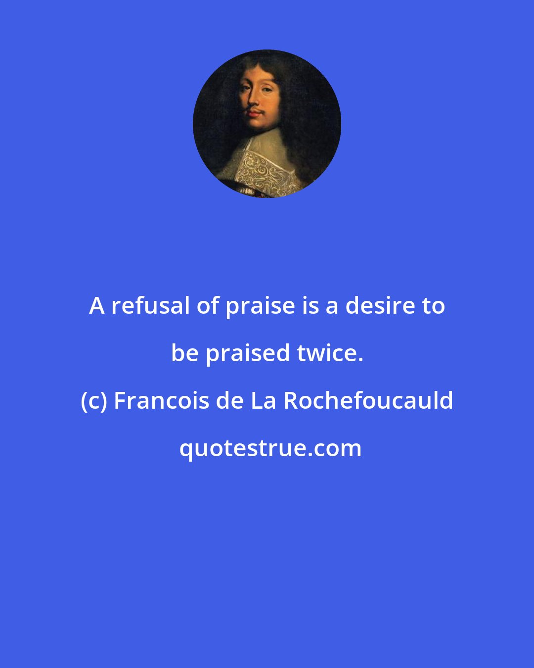 Francois de La Rochefoucauld: A refusal of praise is a desire to be praised twice.