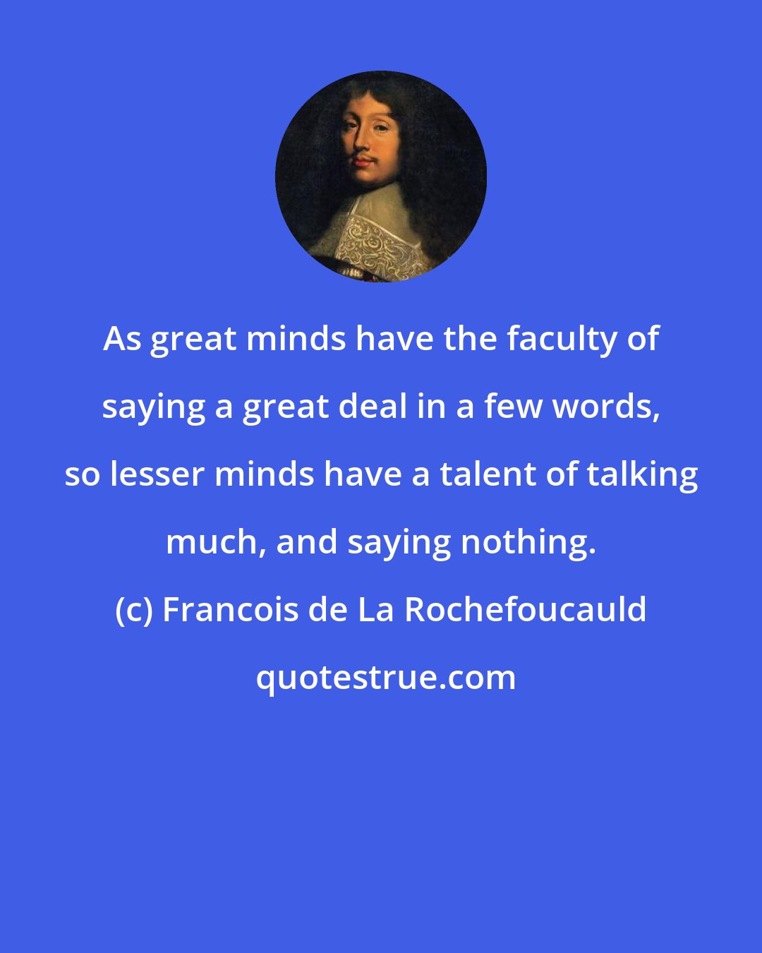 Francois de La Rochefoucauld: As great minds have the faculty of saying a great deal in a few words, so lesser minds have a talent of talking much, and saying nothing.