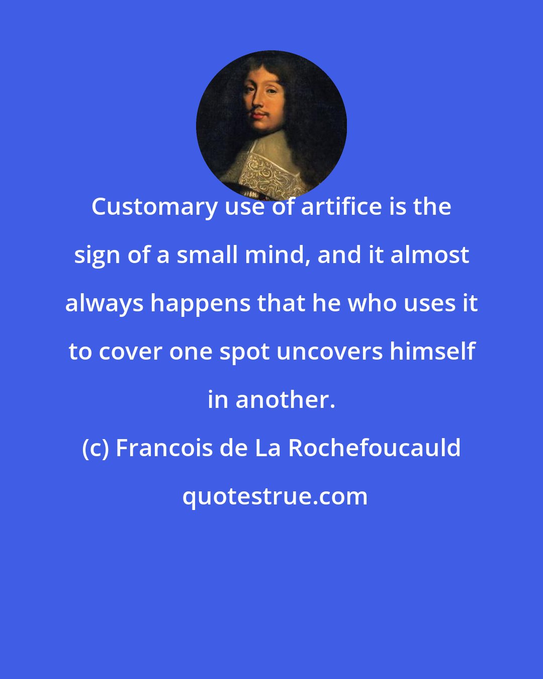 Francois de La Rochefoucauld: Customary use of artifice is the sign of a small mind, and it almost always happens that he who uses it to cover one spot uncovers himself in another.