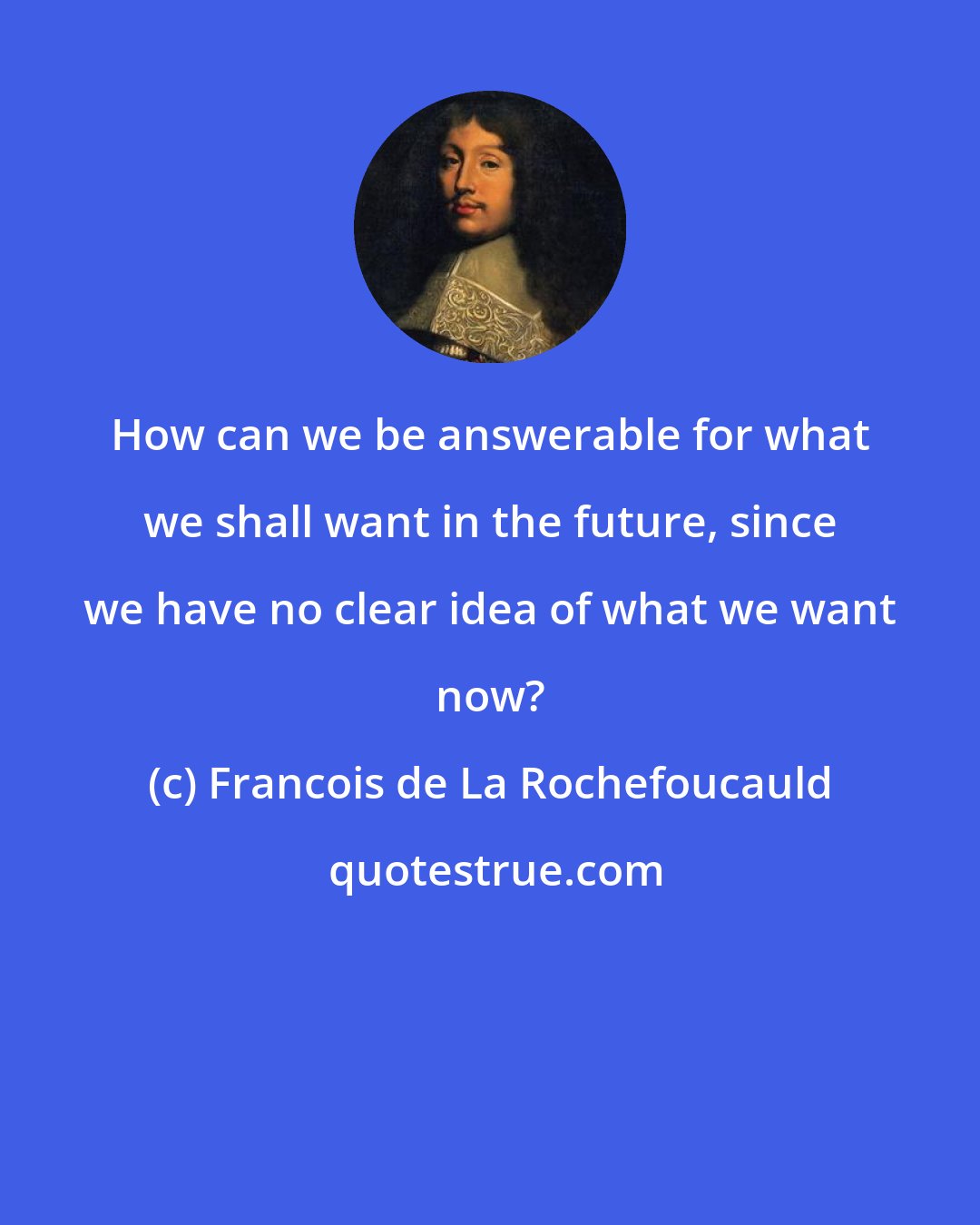 Francois de La Rochefoucauld: How can we be answerable for what we shall want in the future, since we have no clear idea of what we want now?