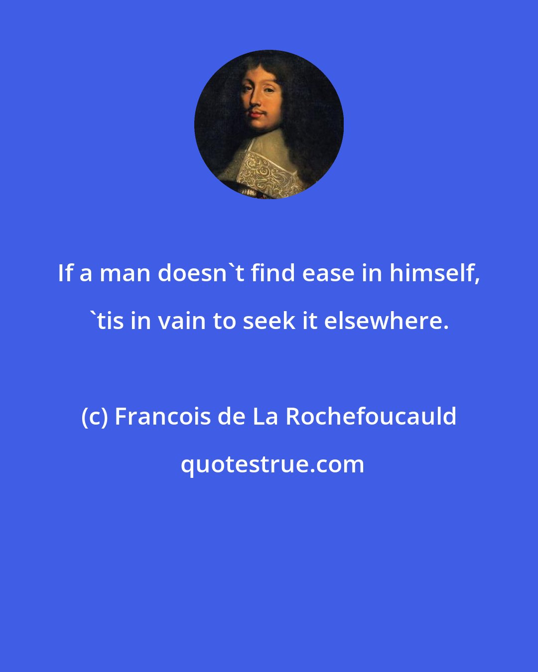 Francois de La Rochefoucauld: If a man doesn't find ease in himself, 'tis in vain to seek it elsewhere.