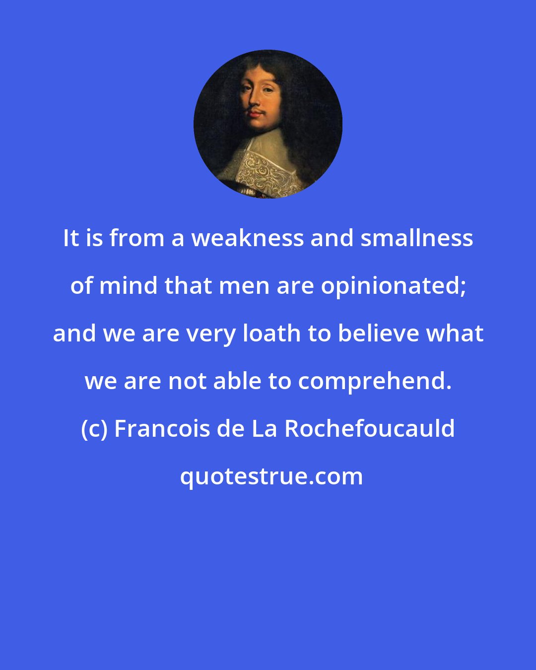 Francois de La Rochefoucauld: It is from a weakness and smallness of mind that men are opinionated; and we are very loath to believe what we are not able to comprehend.