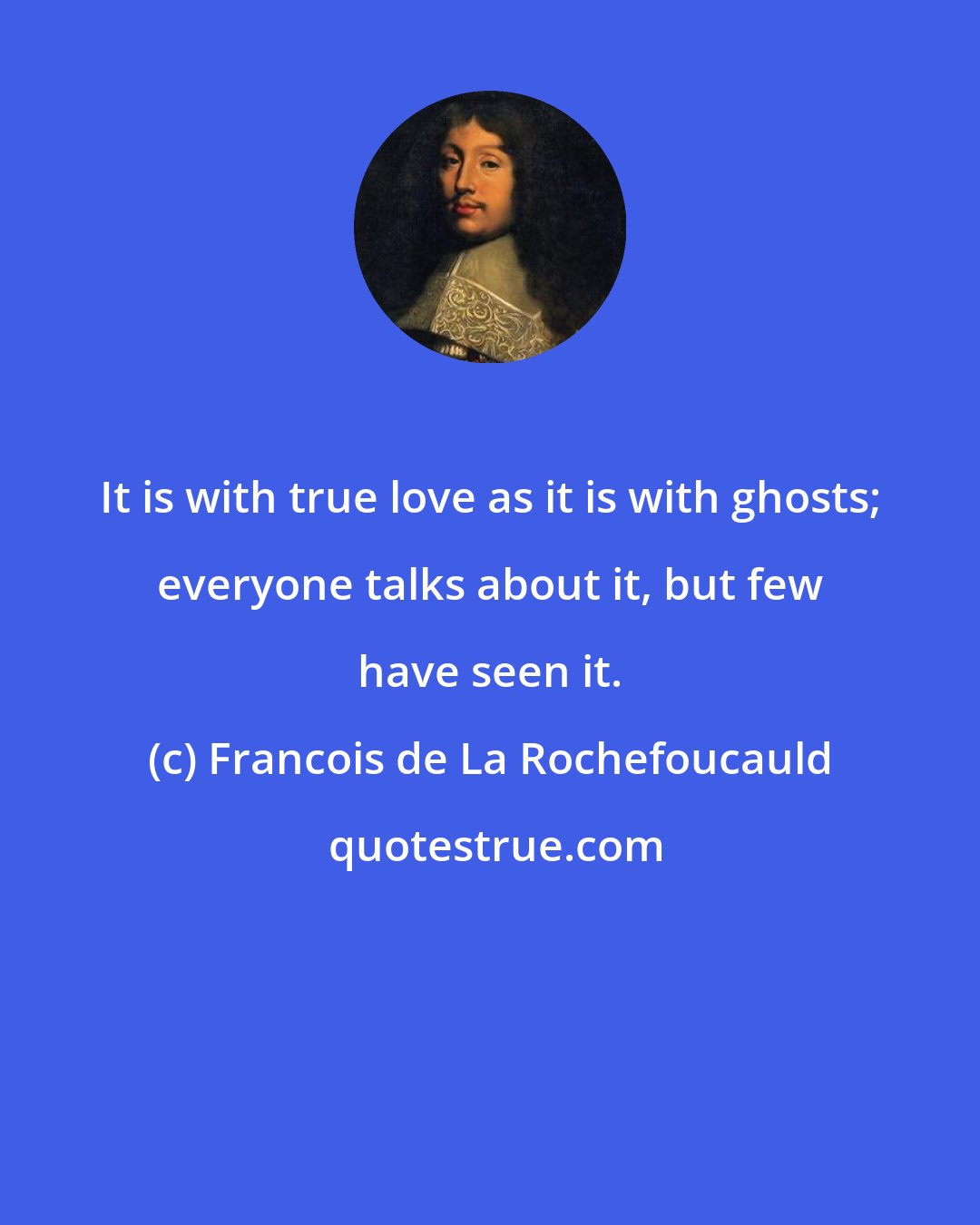 Francois de La Rochefoucauld: It is with true love as it is with ghosts; everyone talks about it, but few have seen it.