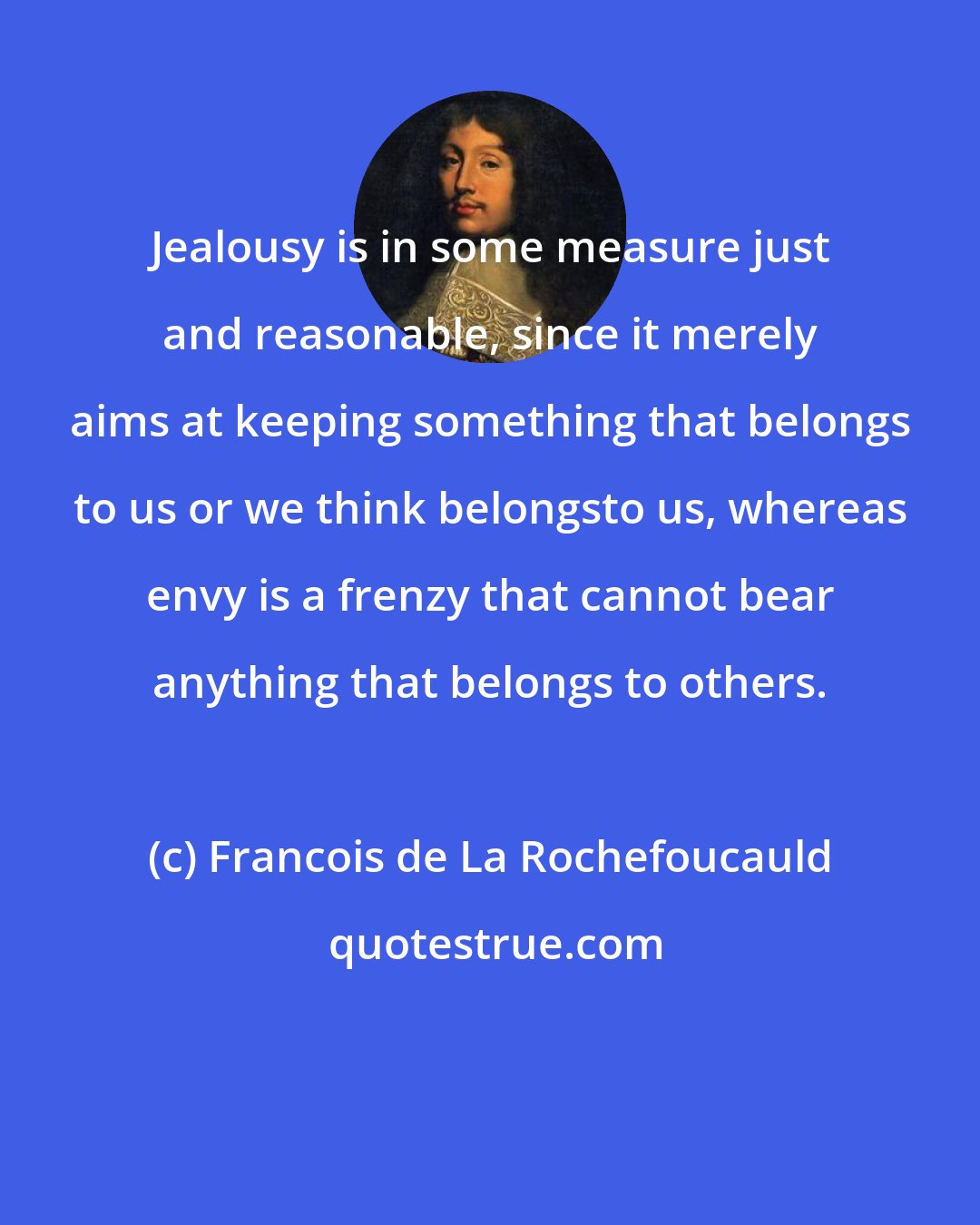 Francois de La Rochefoucauld: Jealousy is in some measure just and reasonable, since it merely aims at keeping something that belongs to us or we think belongsto us, whereas envy is a frenzy that cannot bear anything that belongs to others.