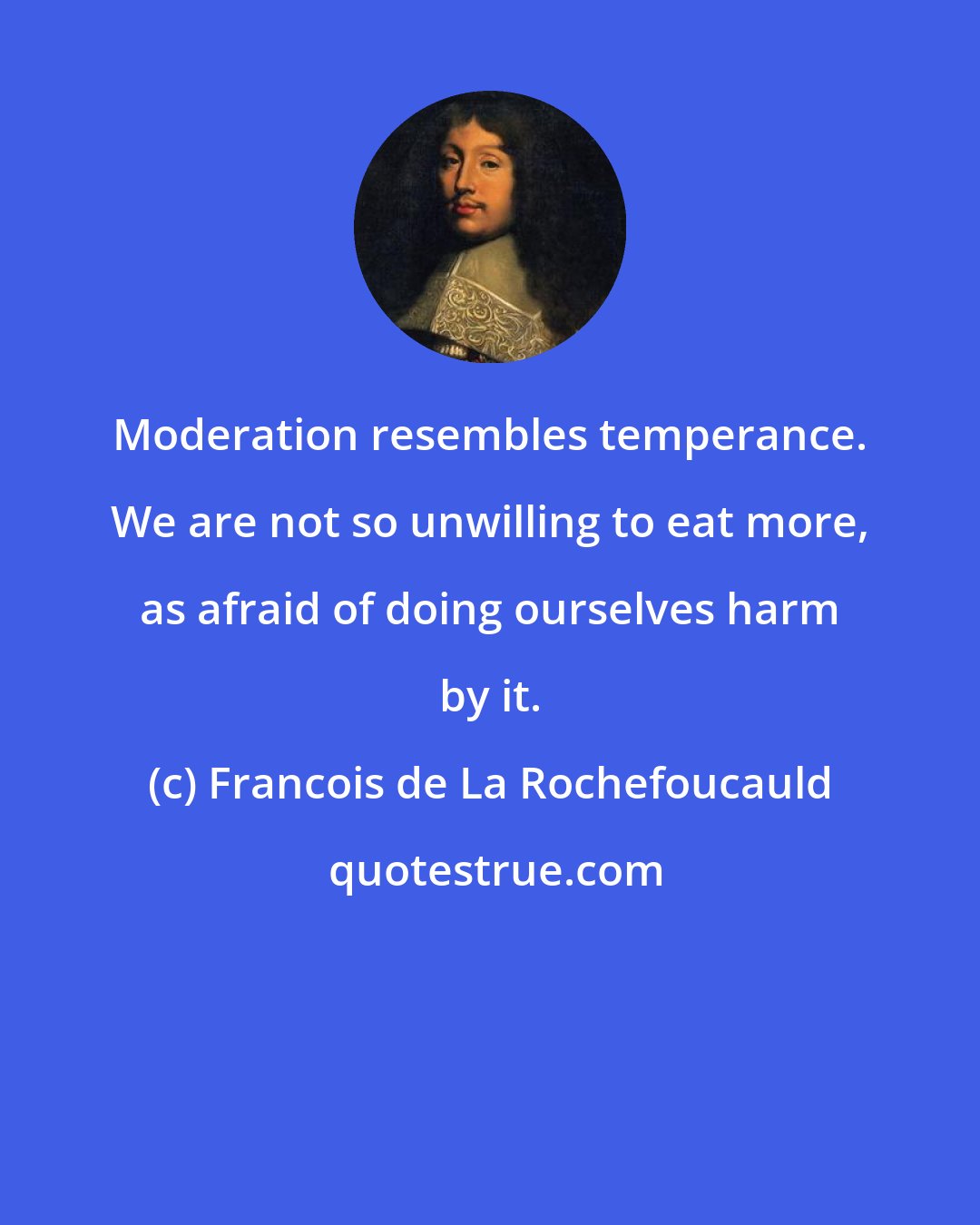 Francois de La Rochefoucauld: Moderation resembles temperance. We are not so unwilling to eat more, as afraid of doing ourselves harm by it.