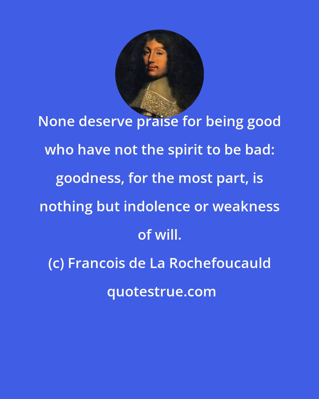 Francois de La Rochefoucauld: None deserve praise for being good who have not the spirit to be bad: goodness, for the most part, is nothing but indolence or weakness of will.