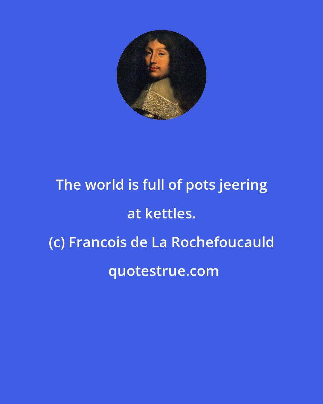 Francois de La Rochefoucauld: The world is full of pots jeering at kettles.
