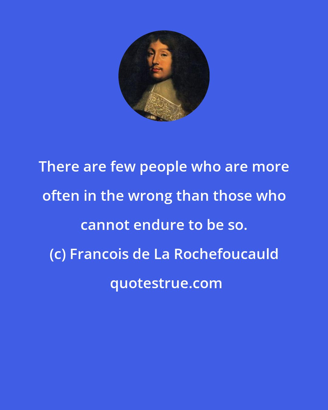 Francois de La Rochefoucauld: There are few people who are more often in the wrong than those who cannot endure to be so.