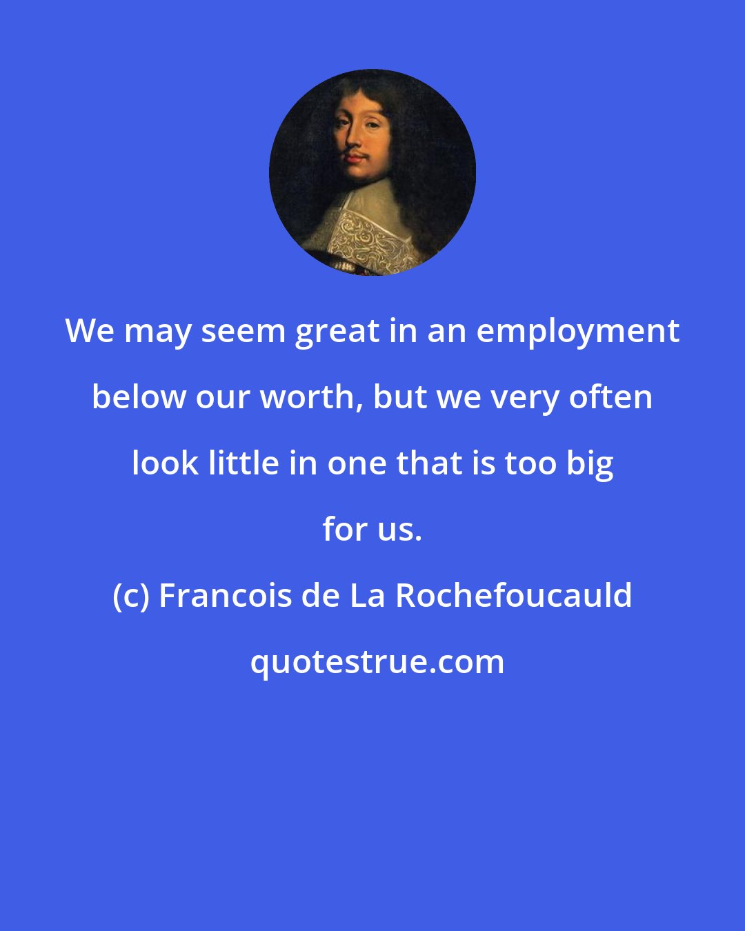 Francois de La Rochefoucauld: We may seem great in an employment below our worth, but we very often look little in one that is too big for us.