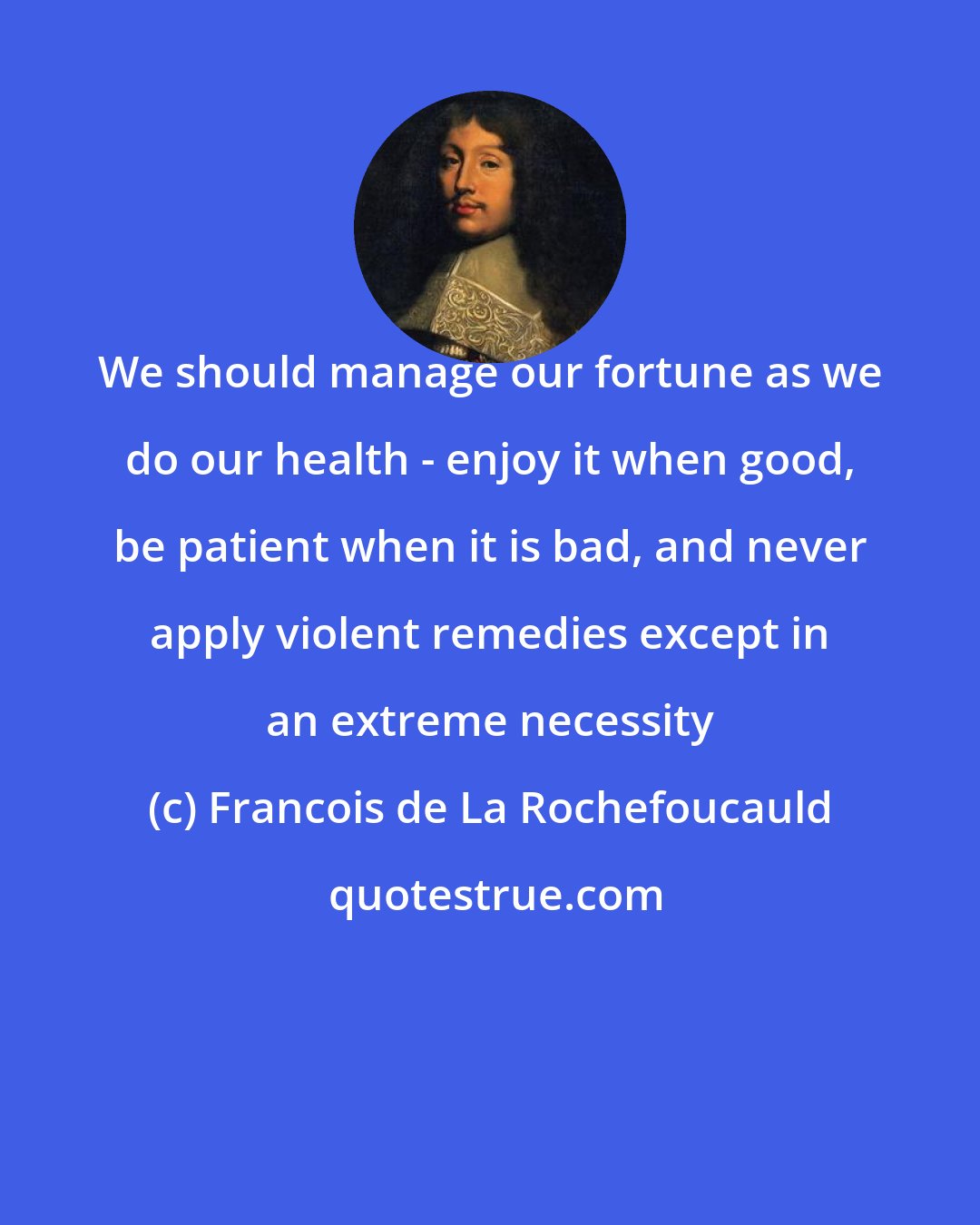 Francois de La Rochefoucauld: We should manage our fortune as we do our health - enjoy it when good, be patient when it is bad, and never apply violent remedies except in an extreme necessity