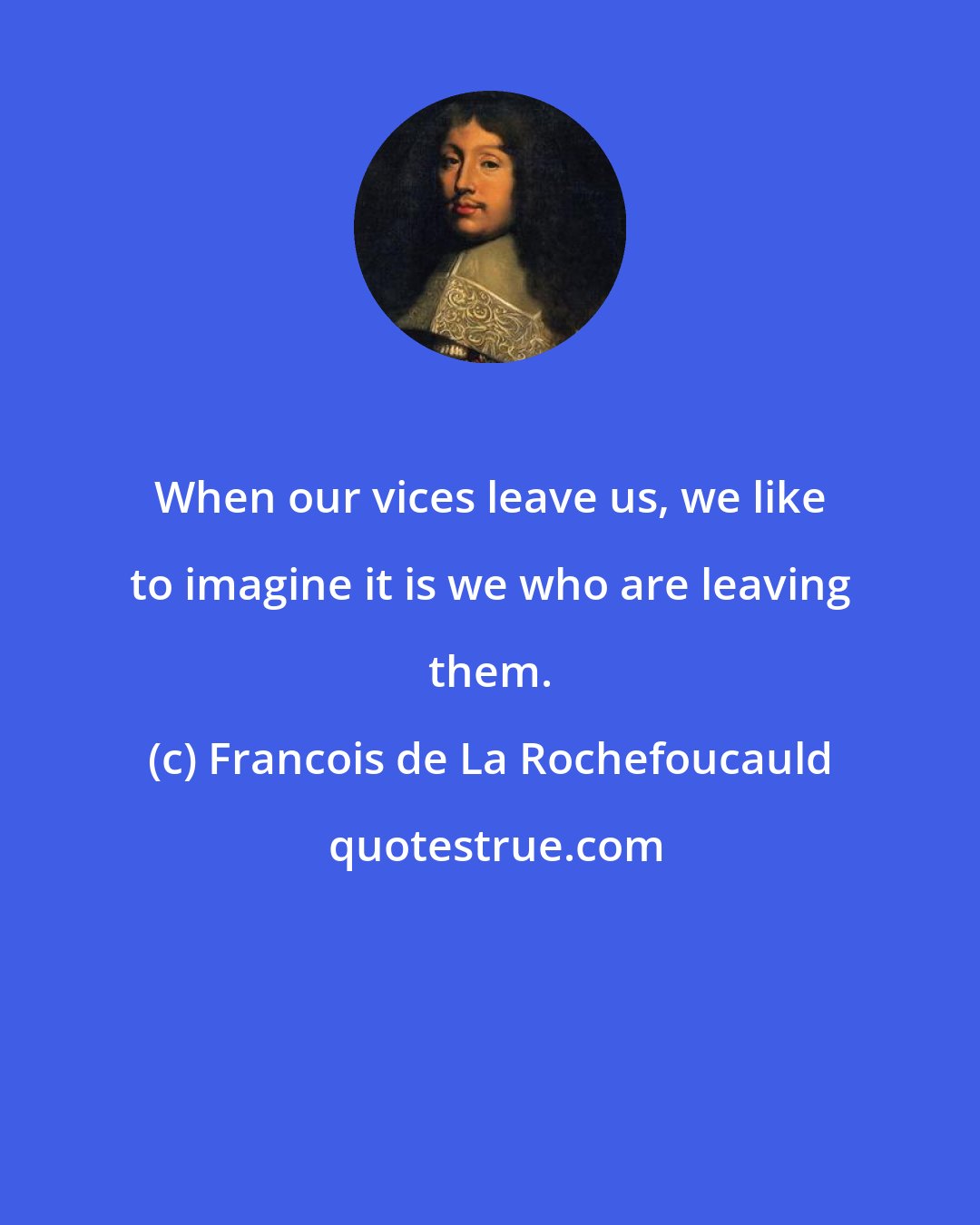 Francois de La Rochefoucauld: When our vices leave us, we like to imagine it is we who are leaving them.