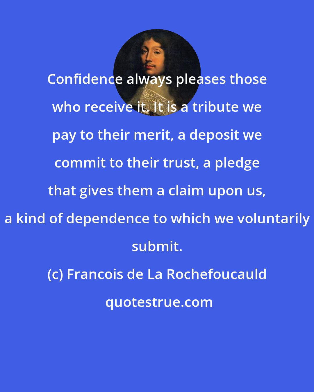 Francois de La Rochefoucauld: Confidence always pleases those who receive it. It is a tribute we pay to their merit, a deposit we commit to their trust, a pledge that gives them a claim upon us, a kind of dependence to which we voluntarily submit.