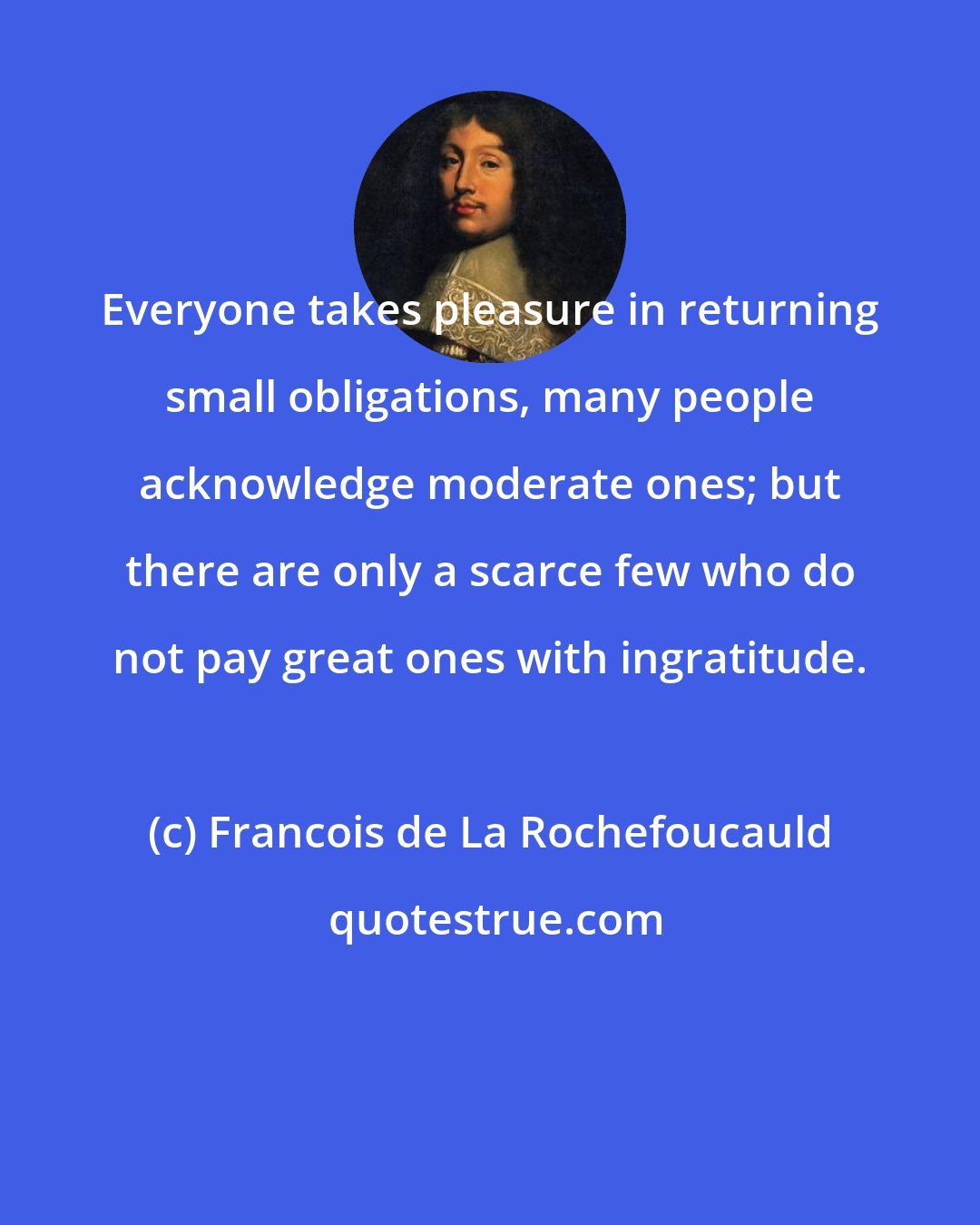 Francois de La Rochefoucauld: Everyone takes pleasure in returning small obligations, many people acknowledge moderate ones; but there are only a scarce few who do not pay great ones with ingratitude.