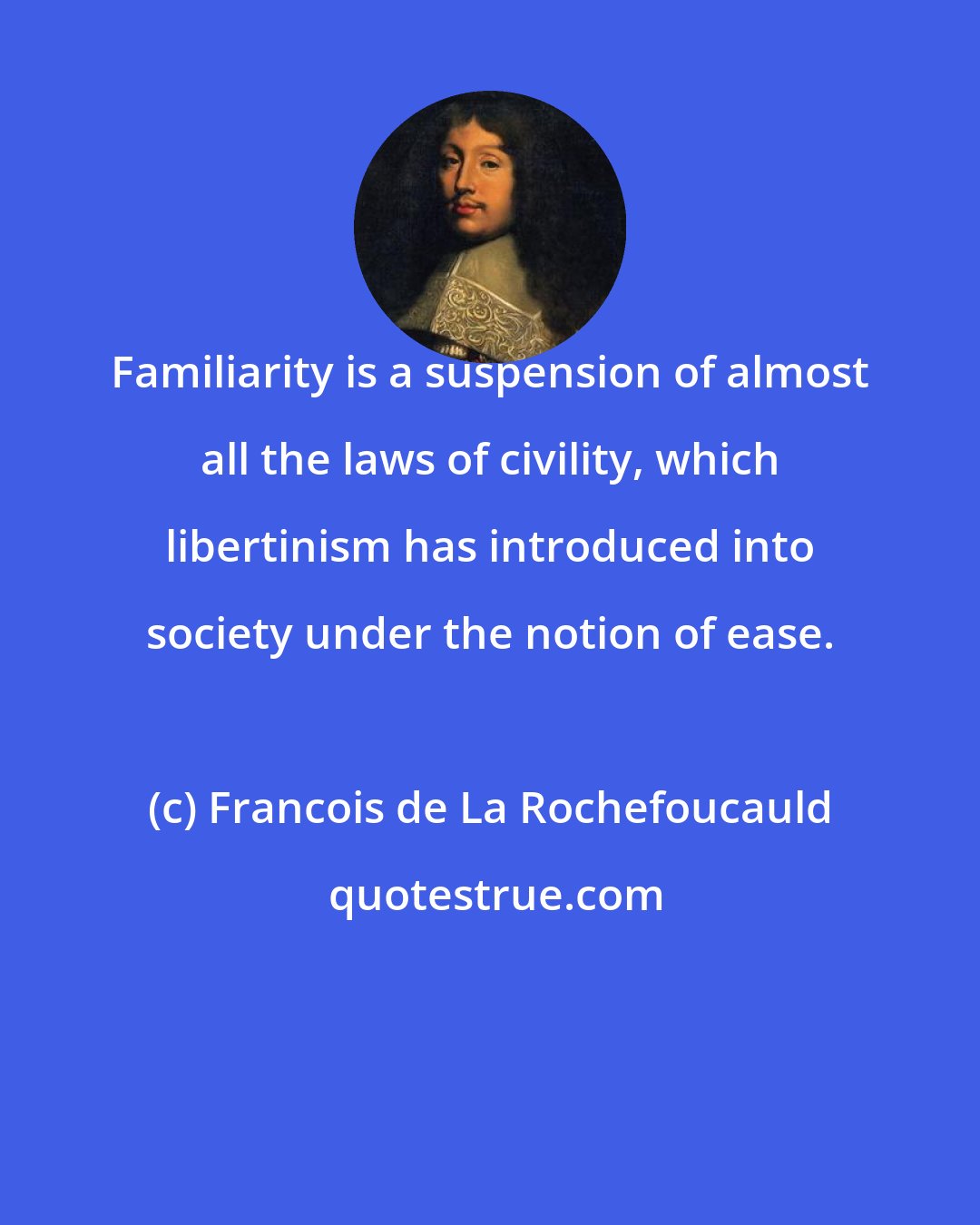 Francois de La Rochefoucauld: Familiarity is a suspension of almost all the laws of civility, which libertinism has introduced into society under the notion of ease.