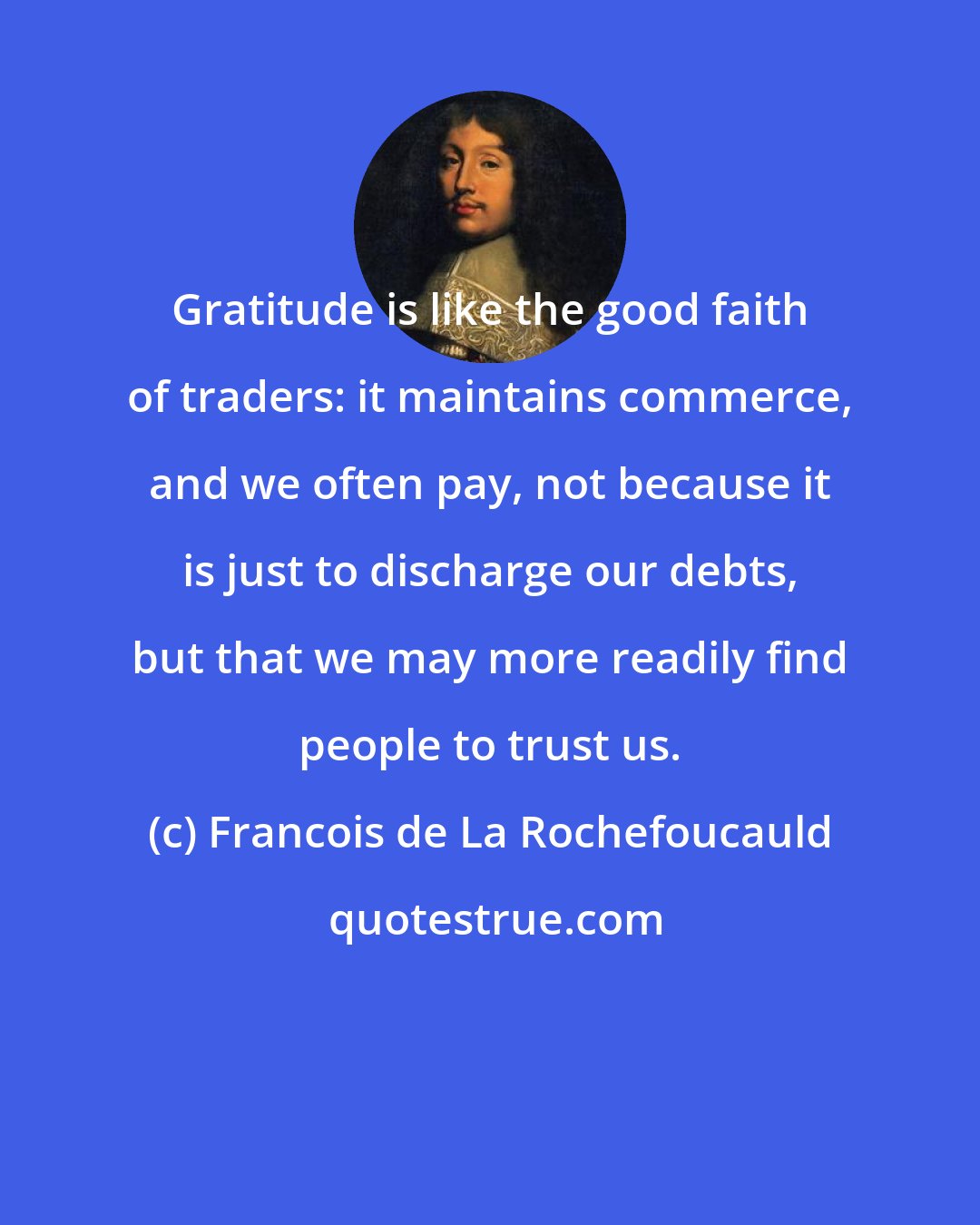 Francois de La Rochefoucauld: Gratitude is like the good faith of traders: it maintains commerce, and we often pay, not because it is just to discharge our debts, but that we may more readily find people to trust us.