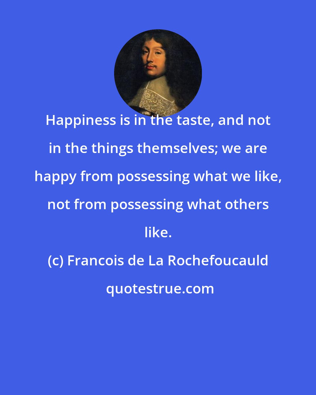 Francois de La Rochefoucauld: Happiness is in the taste, and not in the things themselves; we are happy from possessing what we like, not from possessing what others like.