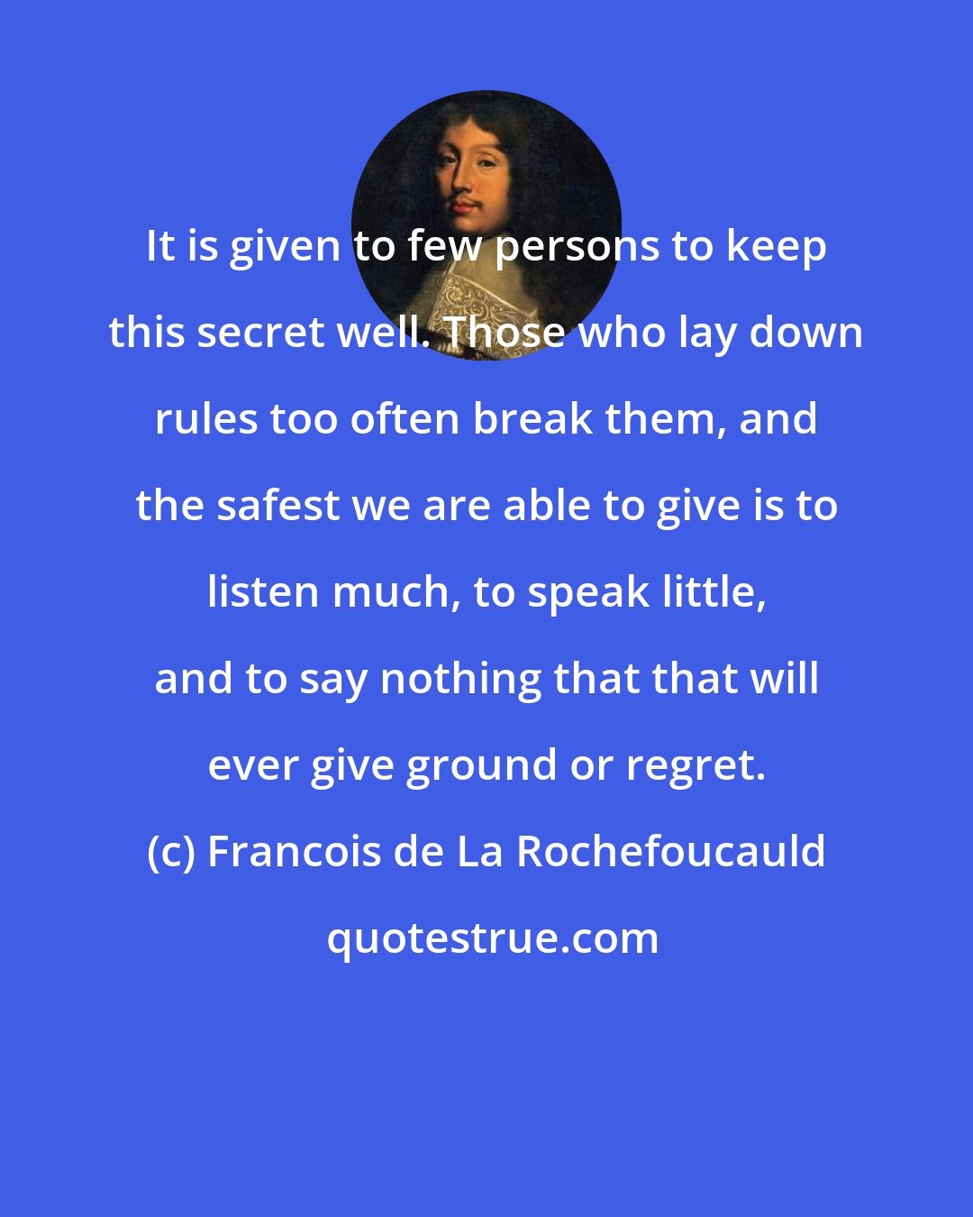 Francois de La Rochefoucauld: It is given to few persons to keep this secret well. Those who lay down rules too often break them, and the safest we are able to give is to listen much, to speak little, and to say nothing that that will ever give ground or regret.