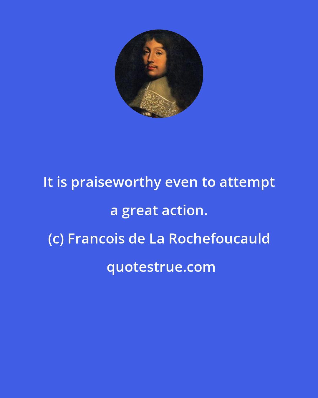 Francois de La Rochefoucauld: It is praiseworthy even to attempt a great action.