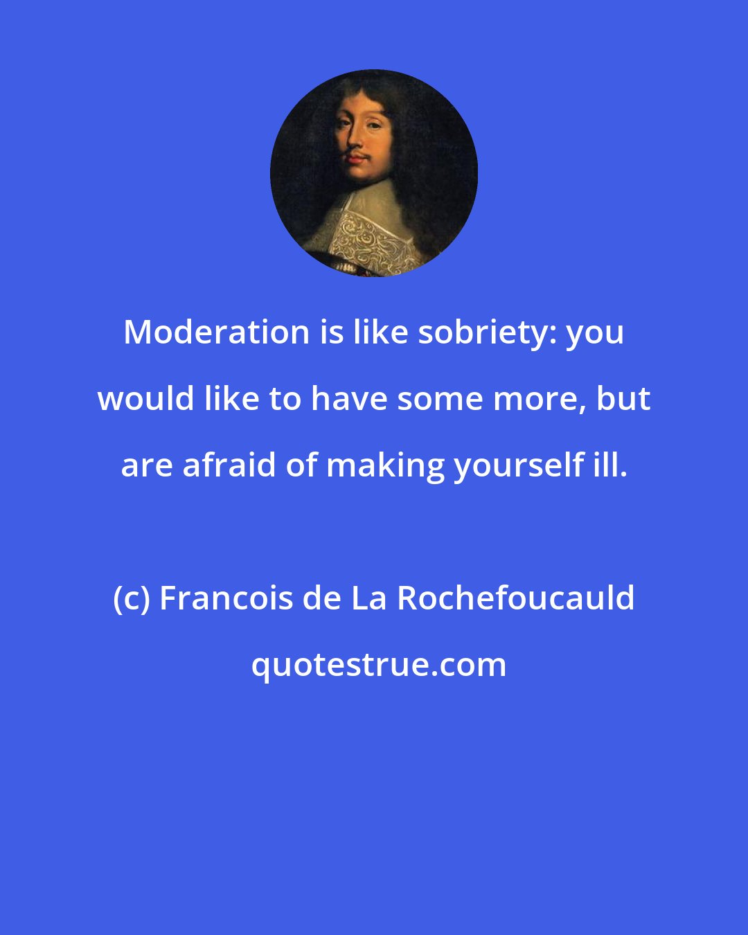 Francois de La Rochefoucauld: Moderation is like sobriety: you would like to have some more, but are afraid of making yourself ill.