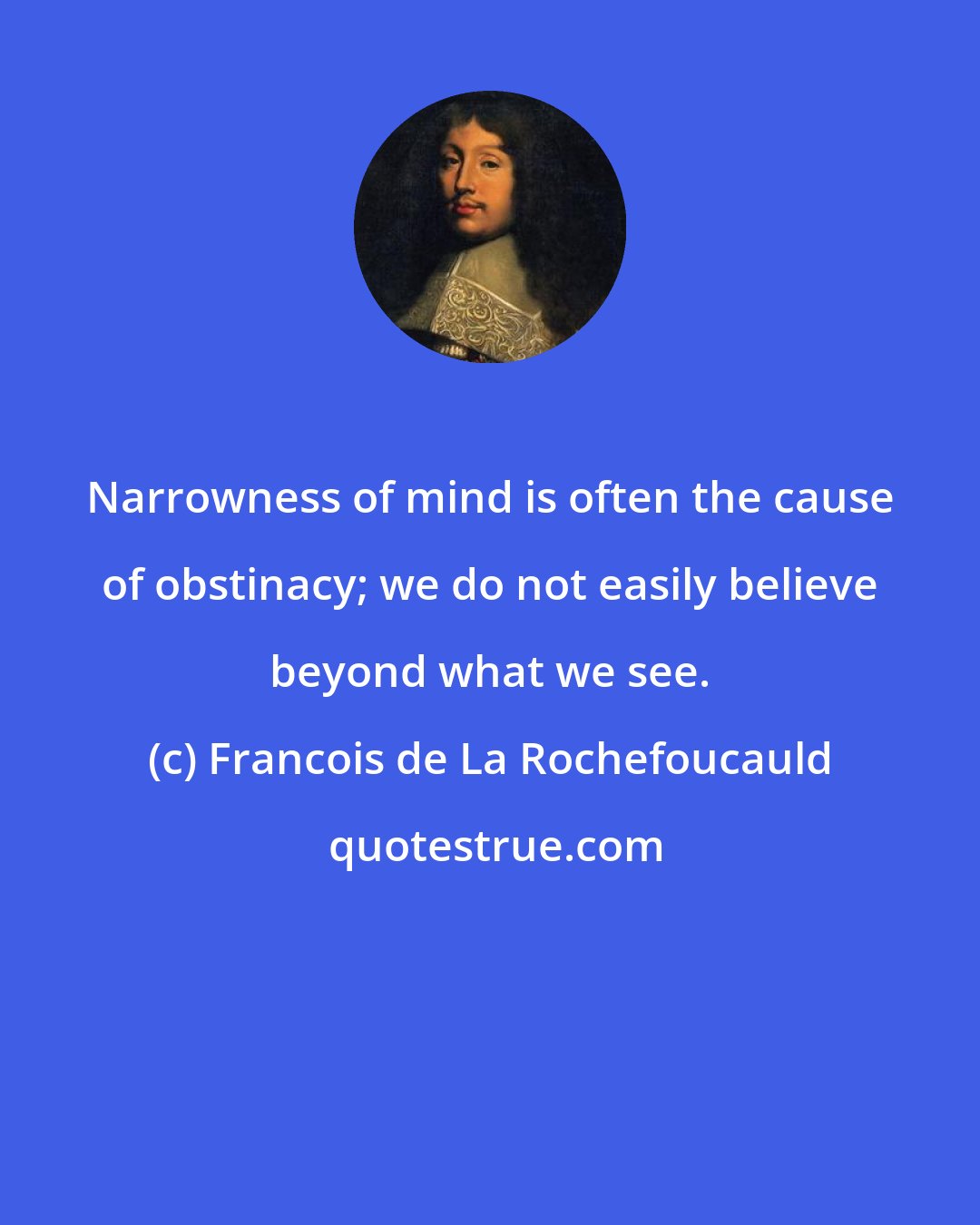 Francois de La Rochefoucauld: Narrowness of mind is often the cause of obstinacy; we do not easily believe beyond what we see.