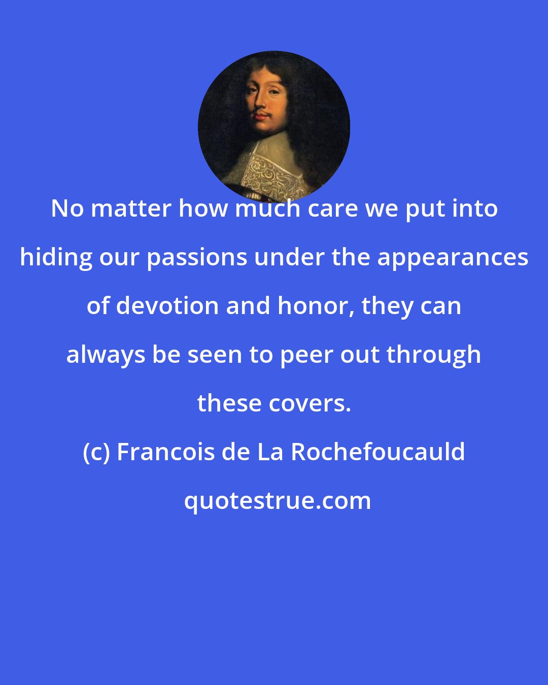 Francois de La Rochefoucauld: No matter how much care we put into hiding our passions under the appearances of devotion and honor, they can always be seen to peer out through these covers.