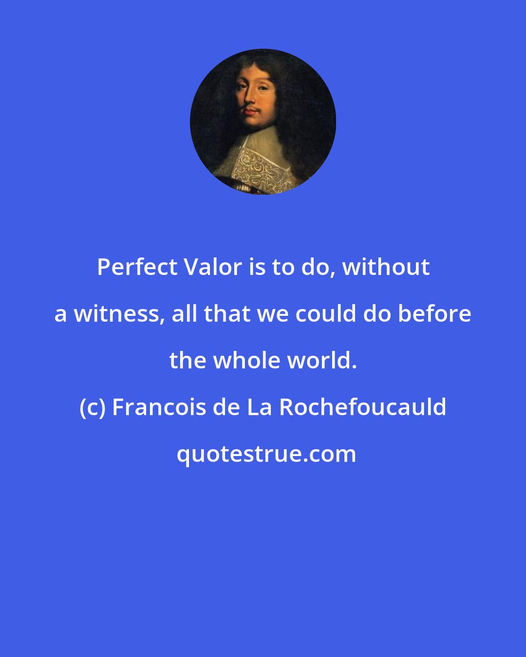 Francois de La Rochefoucauld: Perfect Valor is to do, without a witness, all that we could do before the whole world.