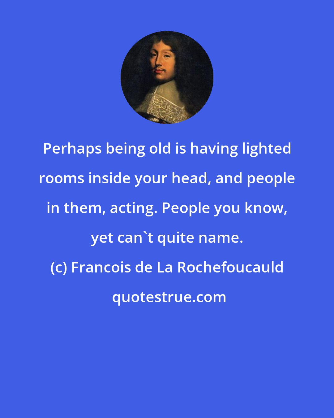 Francois de La Rochefoucauld: Perhaps being old is having lighted rooms inside your head, and people in them, acting. People you know, yet can't quite name.