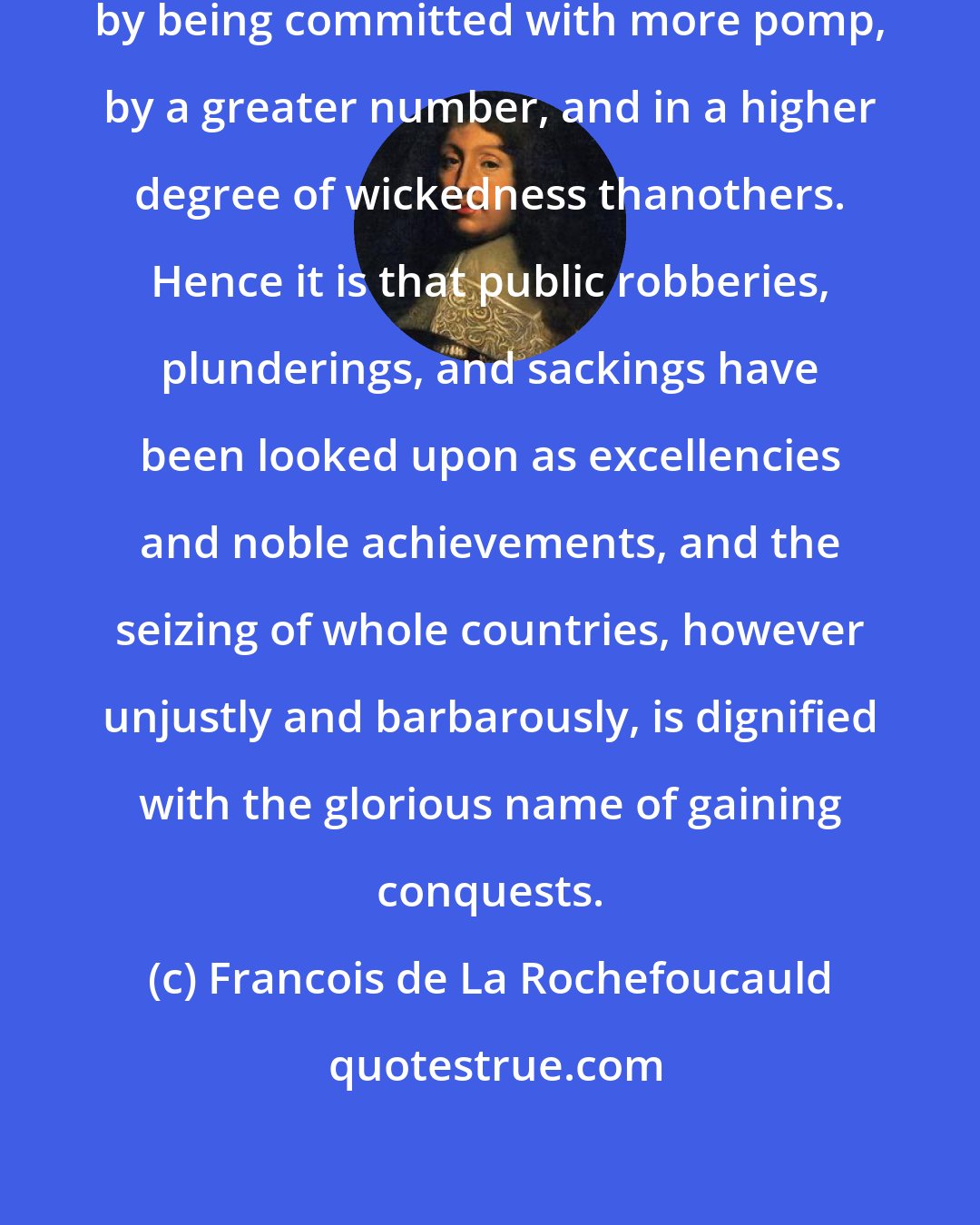 Francois de La Rochefoucauld: Some crimes get honor and renown by being committed with more pomp, by a greater number, and in a higher degree of wickedness thanothers. Hence it is that public robberies, plunderings, and sackings have been looked upon as excellencies and noble achievements, and the seizing of whole countries, however unjustly and barbarously, is dignified with the glorious name of gaining conquests.