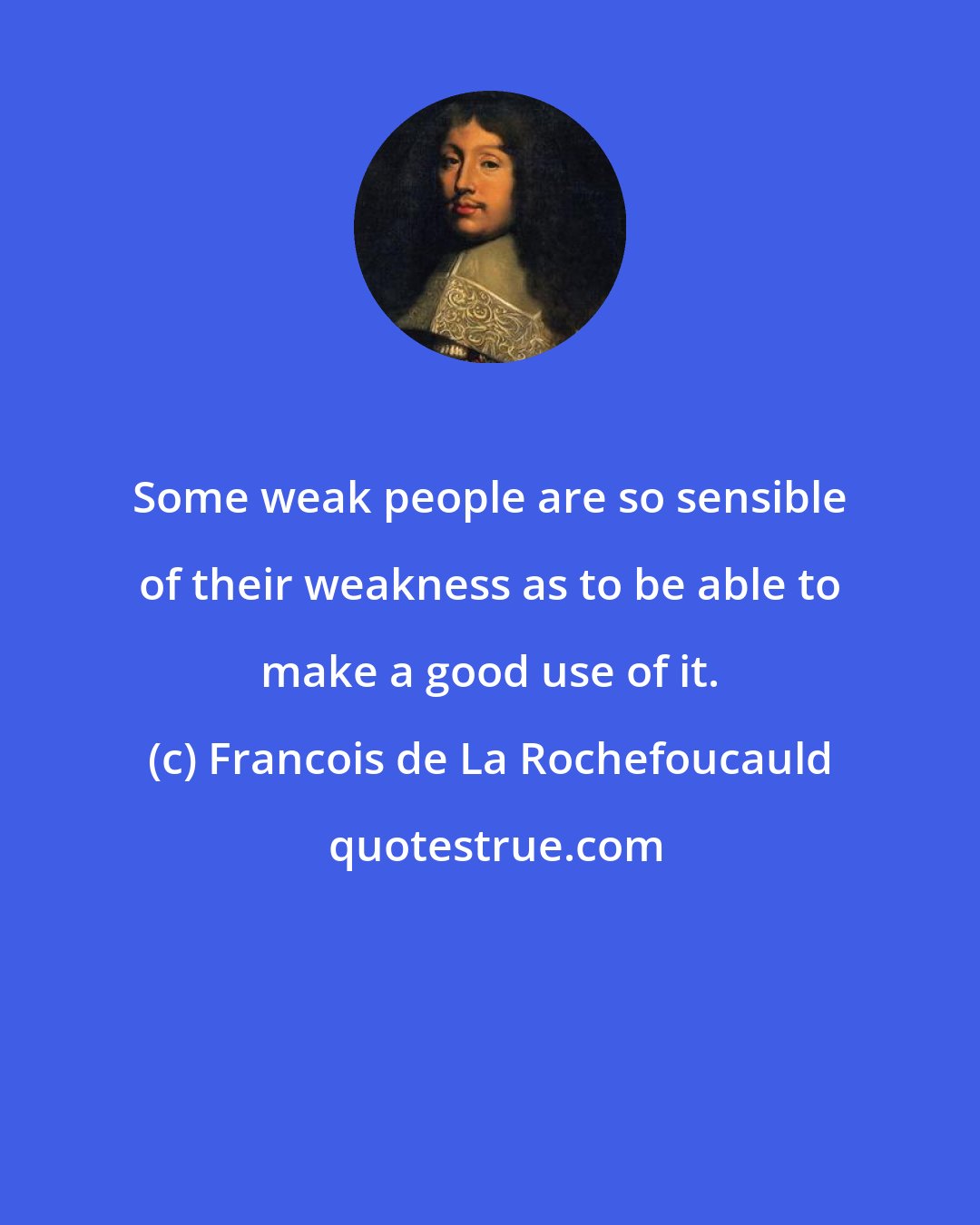 Francois de La Rochefoucauld: Some weak people are so sensible of their weakness as to be able to make a good use of it.