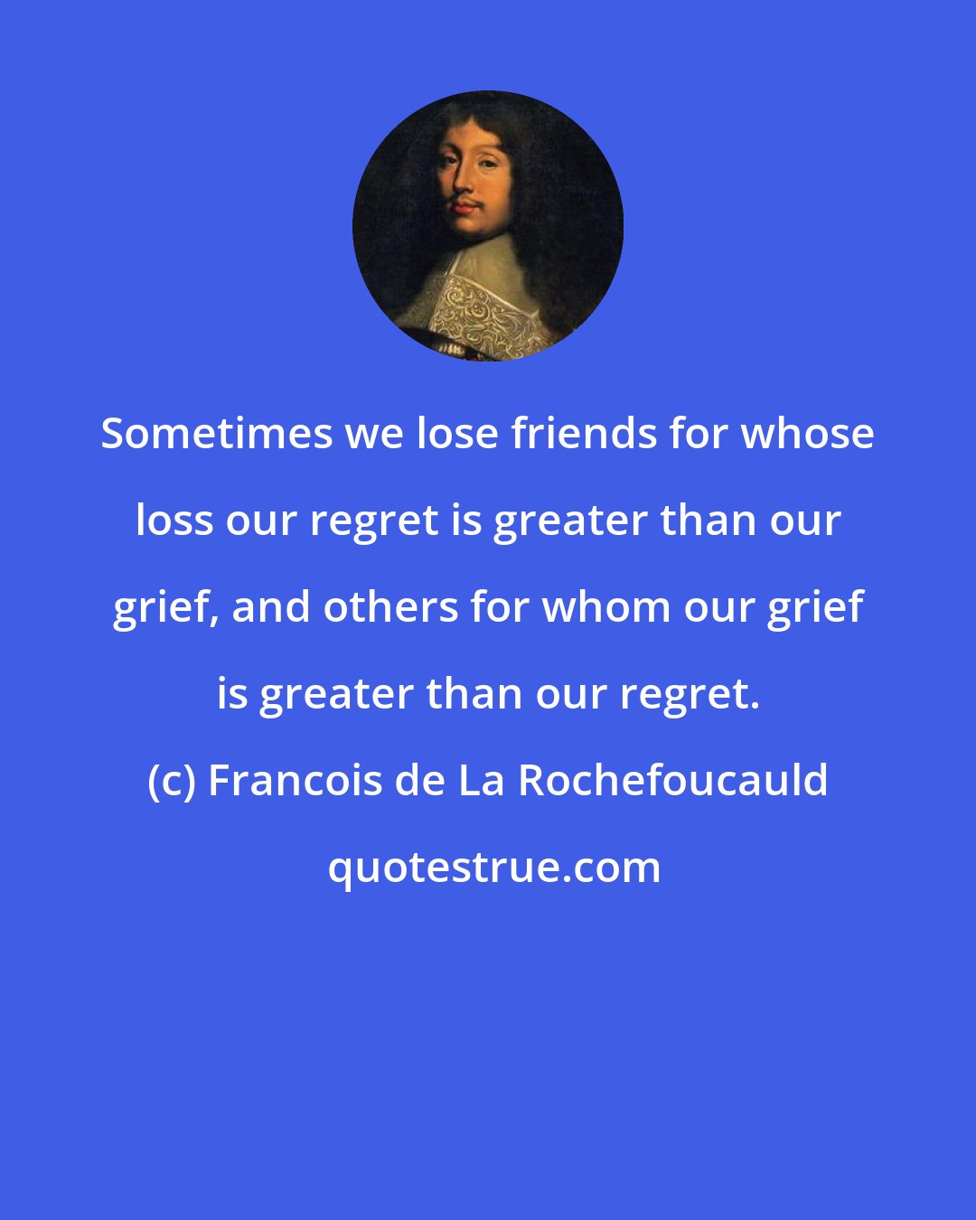 Francois de La Rochefoucauld: Sometimes we lose friends for whose loss our regret is greater than our grief, and others for whom our grief is greater than our regret.