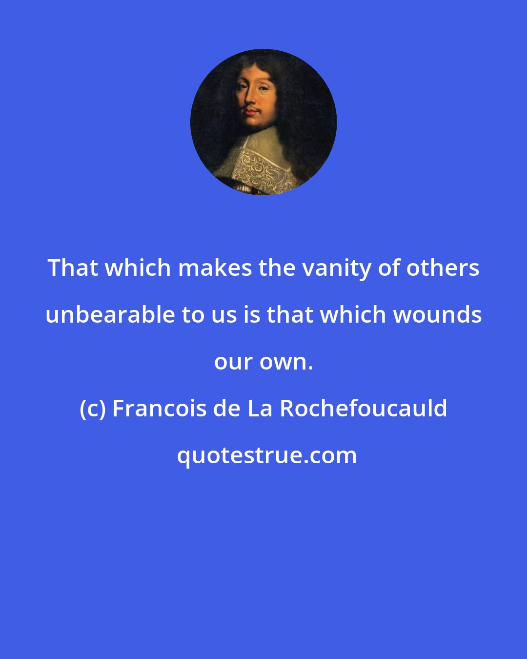 Francois de La Rochefoucauld: That which makes the vanity of others unbearable to us is that which wounds our own.