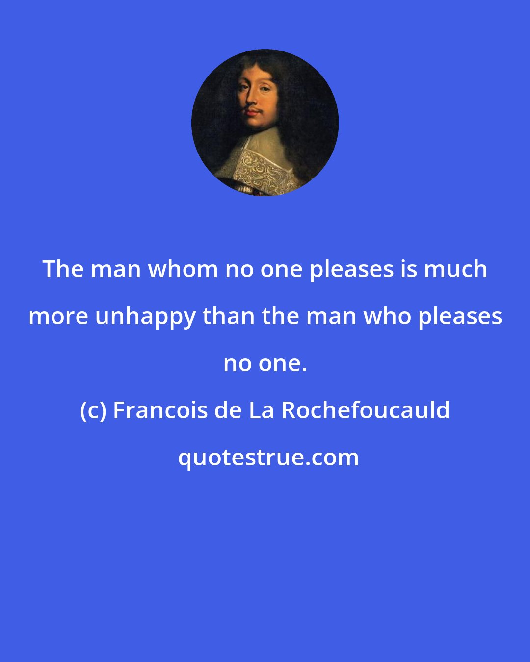 Francois de La Rochefoucauld: The man whom no one pleases is much more unhappy than the man who pleases no one.