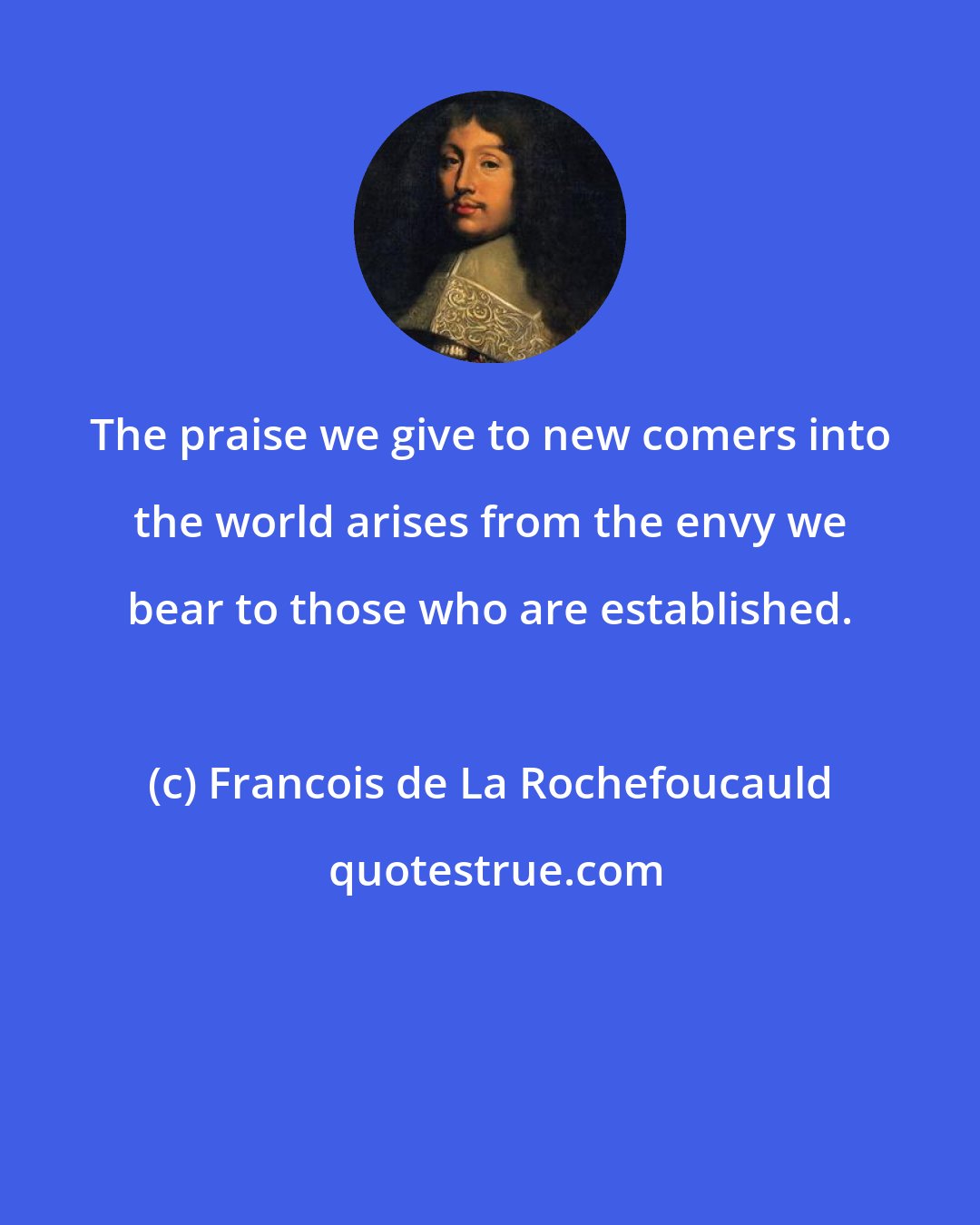 Francois de La Rochefoucauld: The praise we give to new comers into the world arises from the envy we bear to those who are established.