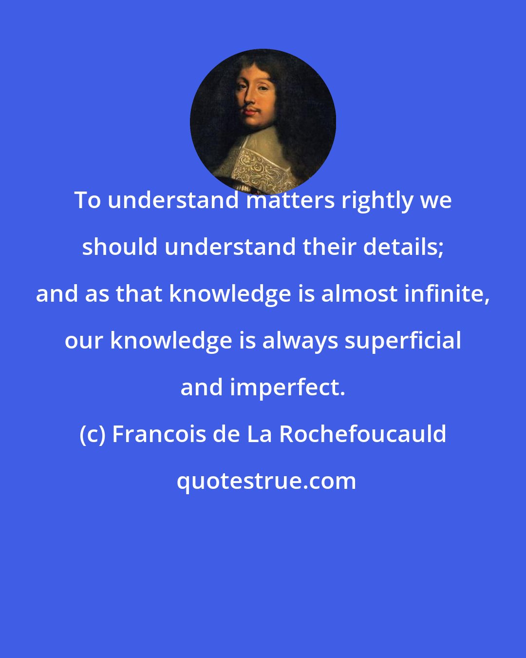 Francois de La Rochefoucauld: To understand matters rightly we should understand their details; and as that knowledge is almost infinite, our knowledge is always superficial and imperfect.