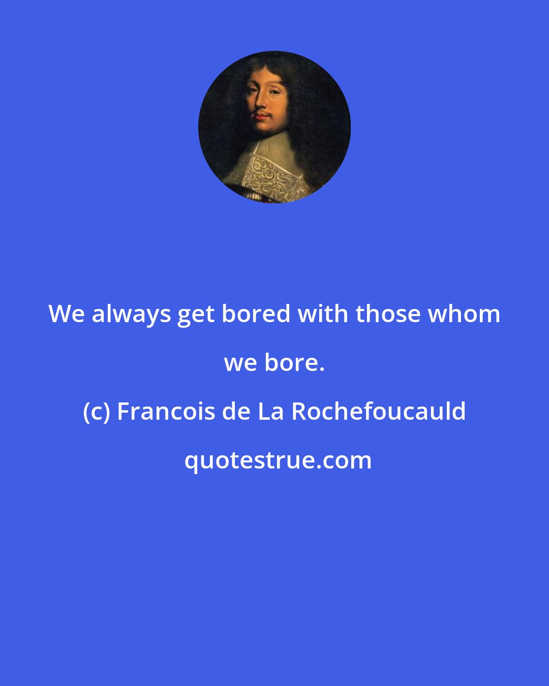 Francois de La Rochefoucauld: We always get bored with those whom we bore.