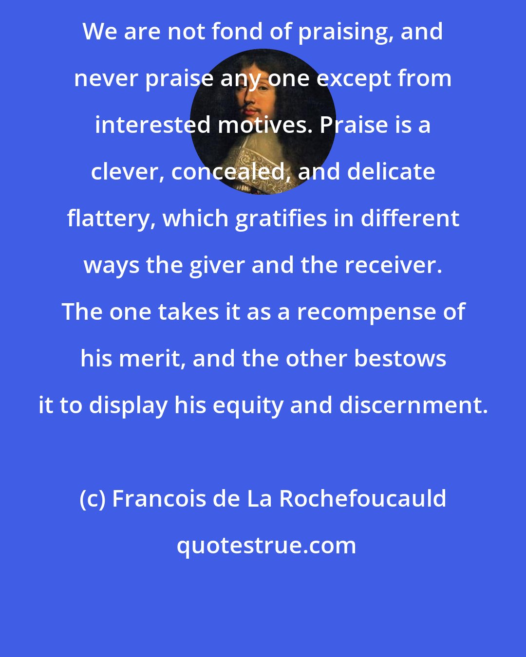 Francois de La Rochefoucauld: We are not fond of praising, and never praise any one except from interested motives. Praise is a clever, concealed, and delicate flattery, which gratifies in different ways the giver and the receiver. The one takes it as a recompense of his merit, and the other bestows it to display his equity and discernment.