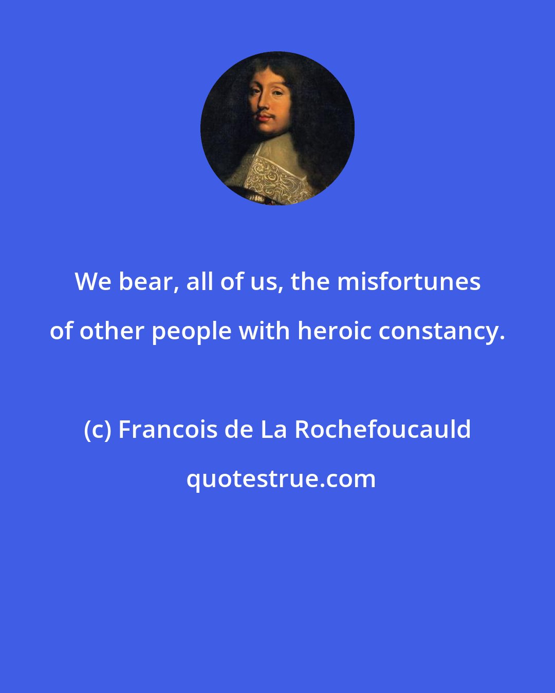 Francois de La Rochefoucauld: We bear, all of us, the misfortunes of other people with heroic constancy.