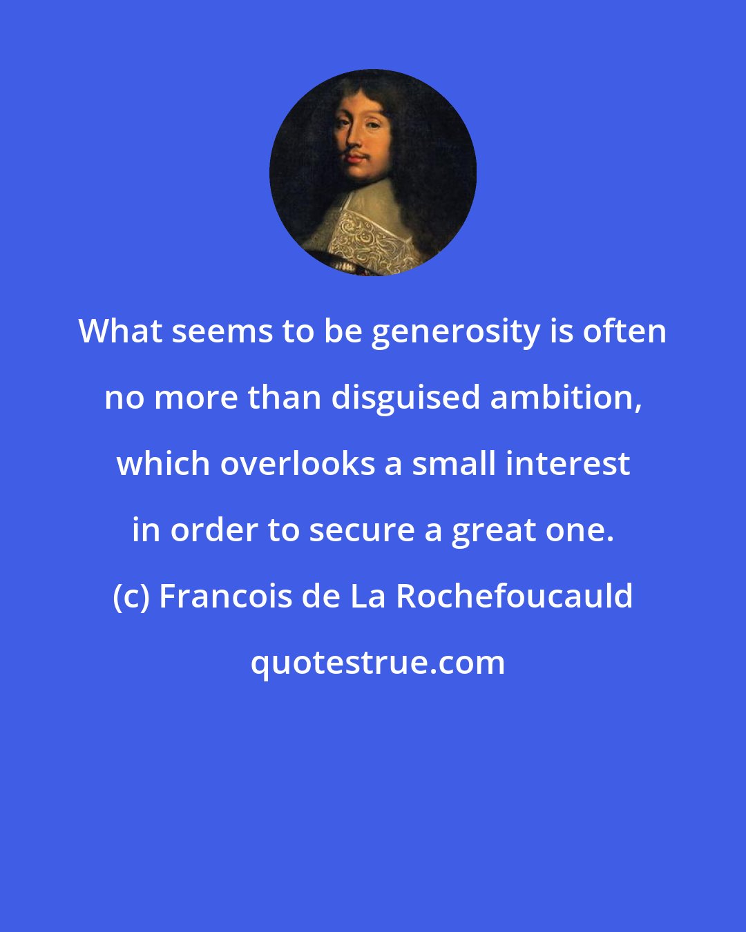 Francois de La Rochefoucauld: What seems to be generosity is often no more than disguised ambition, which overlooks a small interest in order to secure a great one.