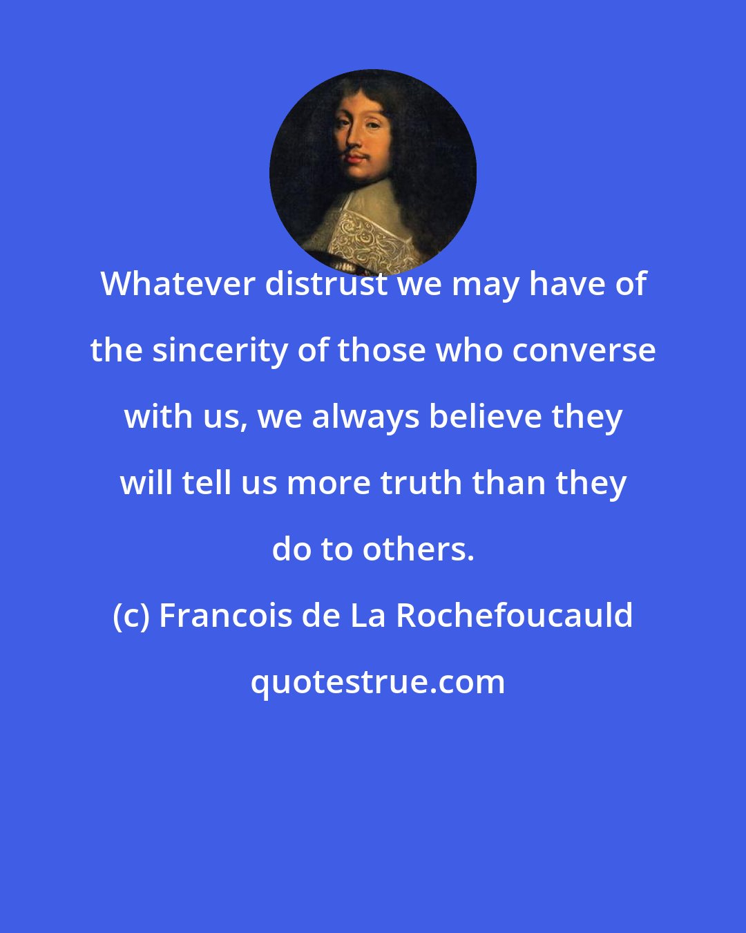 Francois de La Rochefoucauld: Whatever distrust we may have of the sincerity of those who converse with us, we always believe they will tell us more truth than they do to others.