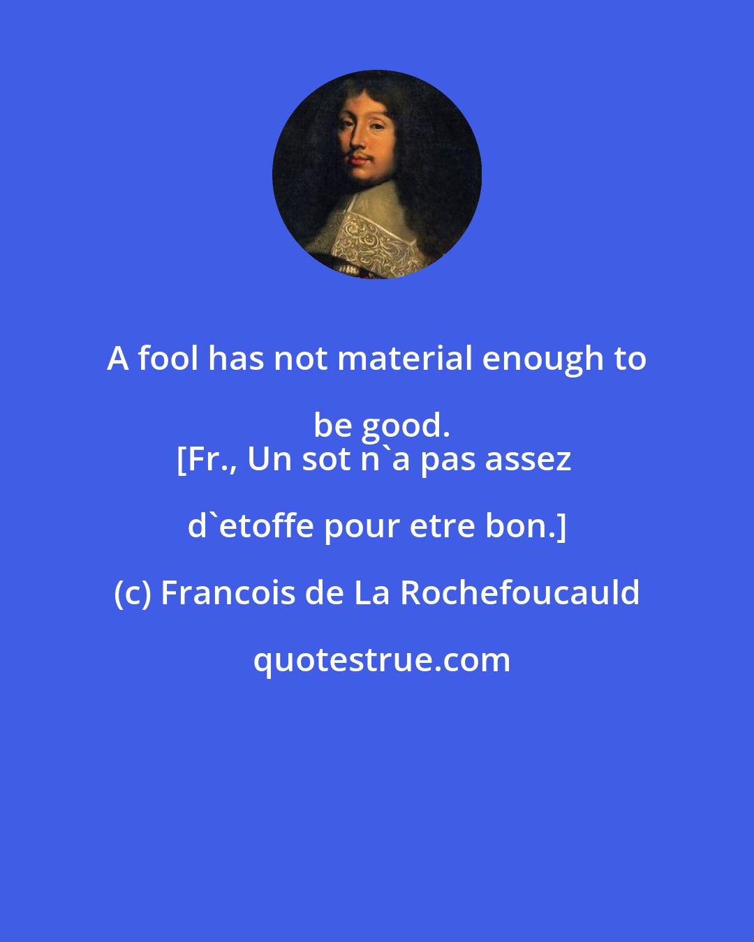 Francois de La Rochefoucauld: A fool has not material enough to be good.
[Fr., Un sot n'a pas assez d'etoffe pour etre bon.]
