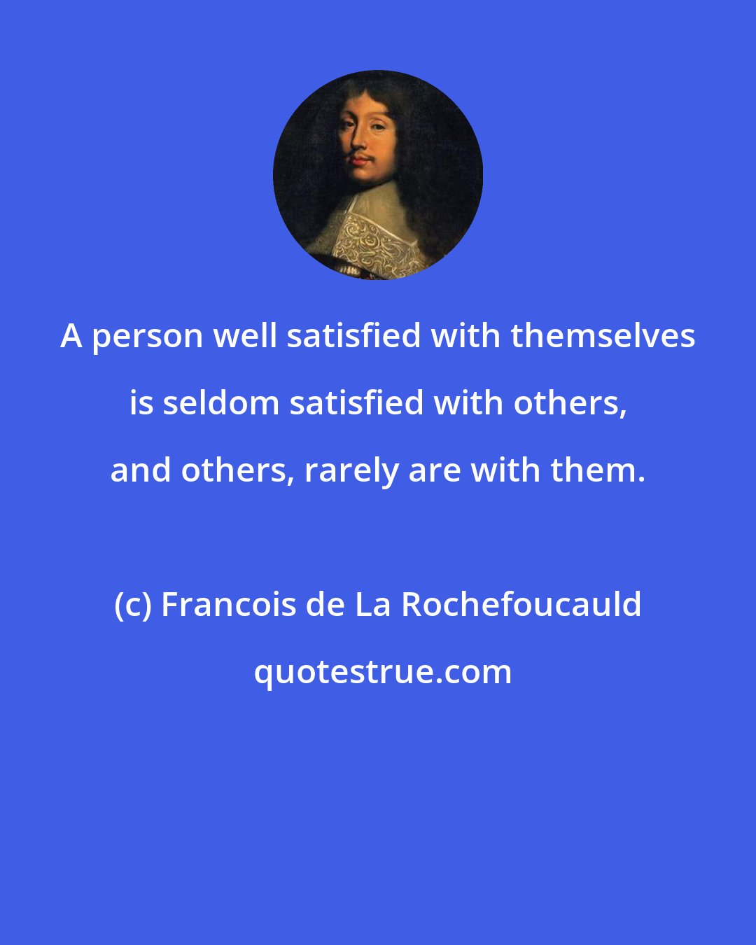 Francois de La Rochefoucauld: A person well satisfied with themselves is seldom satisfied with others, and others, rarely are with them.