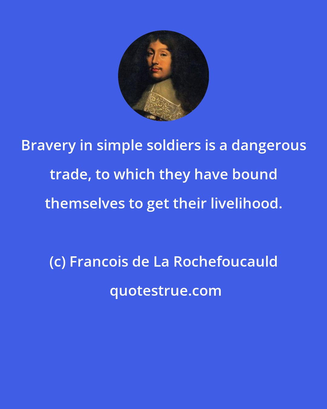 Francois de La Rochefoucauld: Bravery in simple soldiers is a dangerous trade, to which they have bound themselves to get their livelihood.