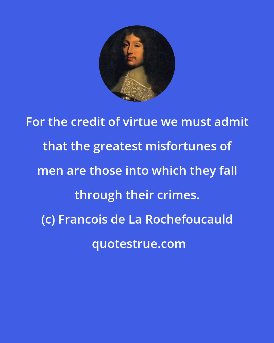 Francois de La Rochefoucauld: For the credit of virtue we must admit that the greatest misfortunes of men are those into which they fall through their crimes.