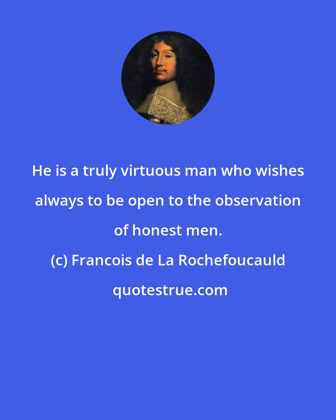 Francois de La Rochefoucauld: He is a truly virtuous man who wishes always to be open to the observation of honest men.