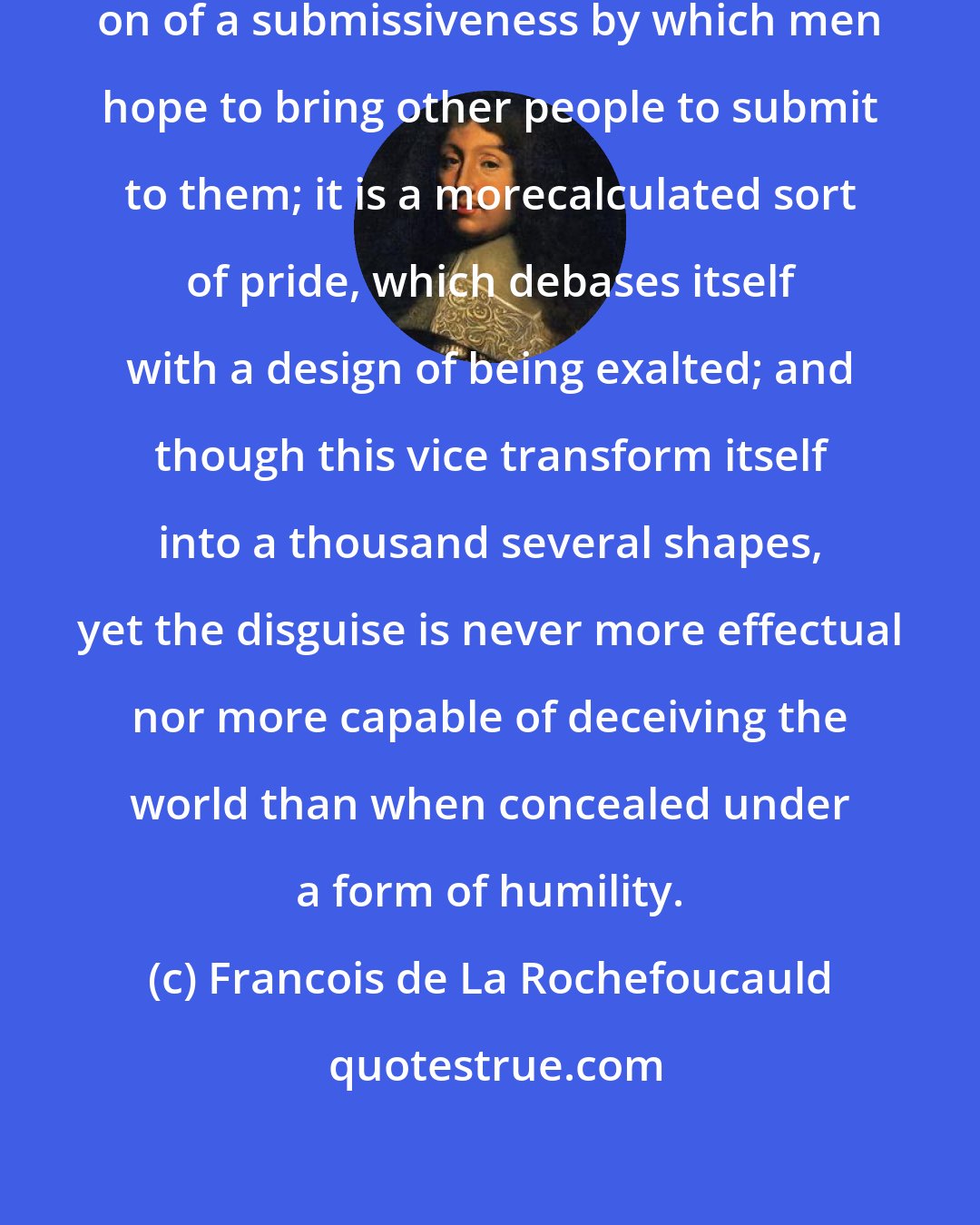 Francois de La Rochefoucauld: Humility is often only the putting on of a submissiveness by which men hope to bring other people to submit to them; it is a morecalculated sort of pride, which debases itself with a design of being exalted; and though this vice transform itself into a thousand several shapes, yet the disguise is never more effectual nor more capable of deceiving the world than when concealed under a form of humility.