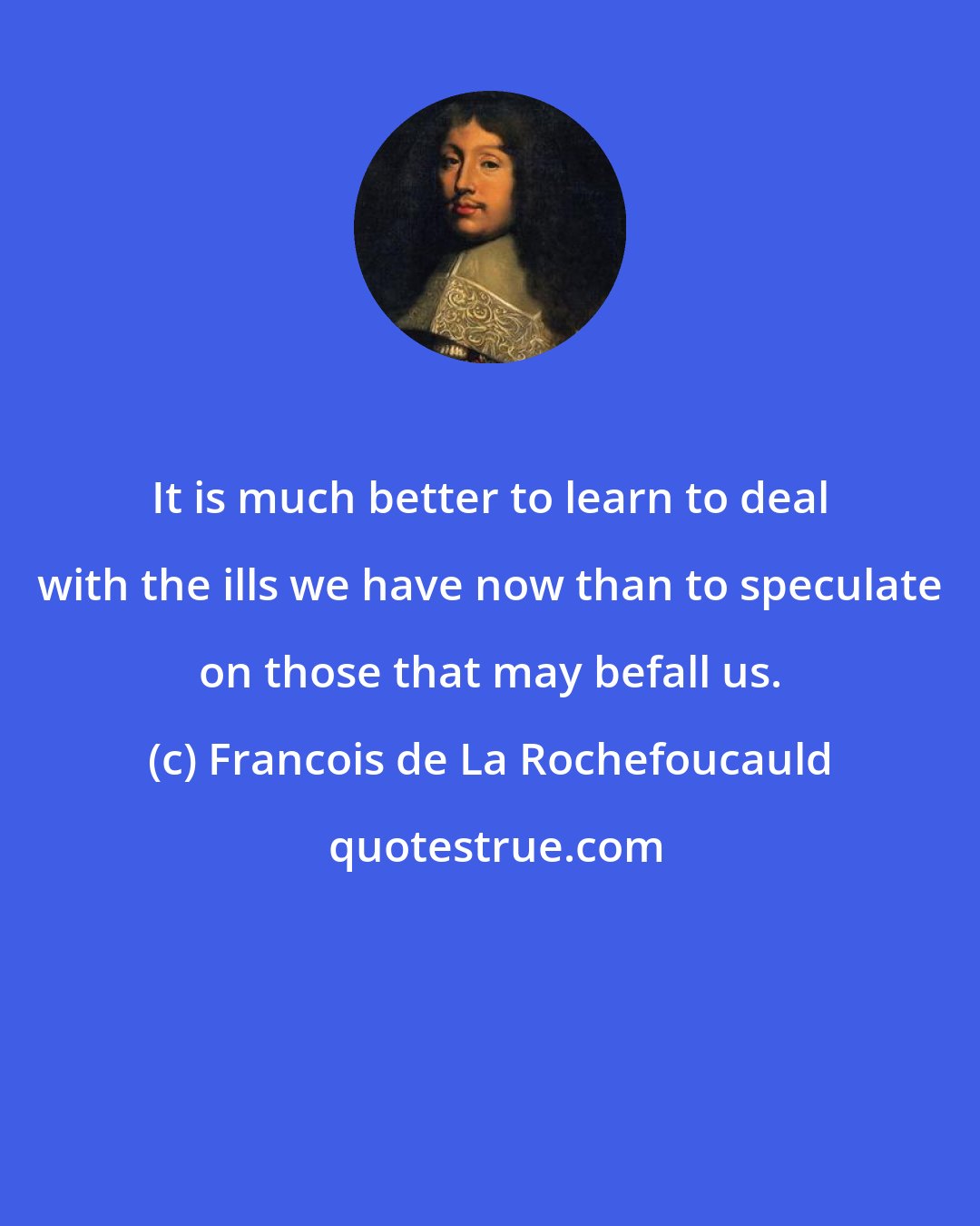 Francois de La Rochefoucauld: It is much better to learn to deal with the ills we have now than to speculate on those that may befall us.