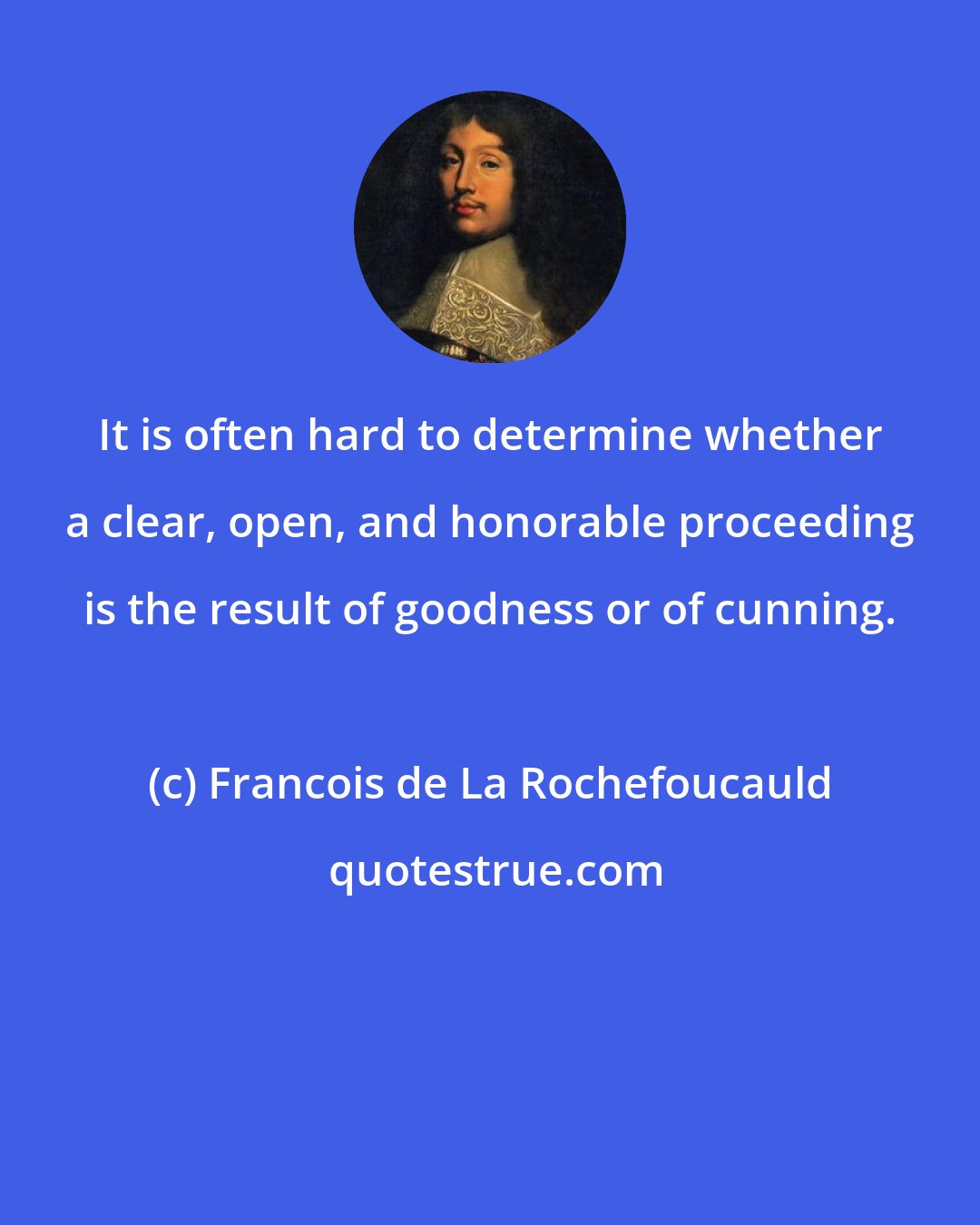 Francois de La Rochefoucauld: It is often hard to determine whether a clear, open, and honorable proceeding is the result of goodness or of cunning.