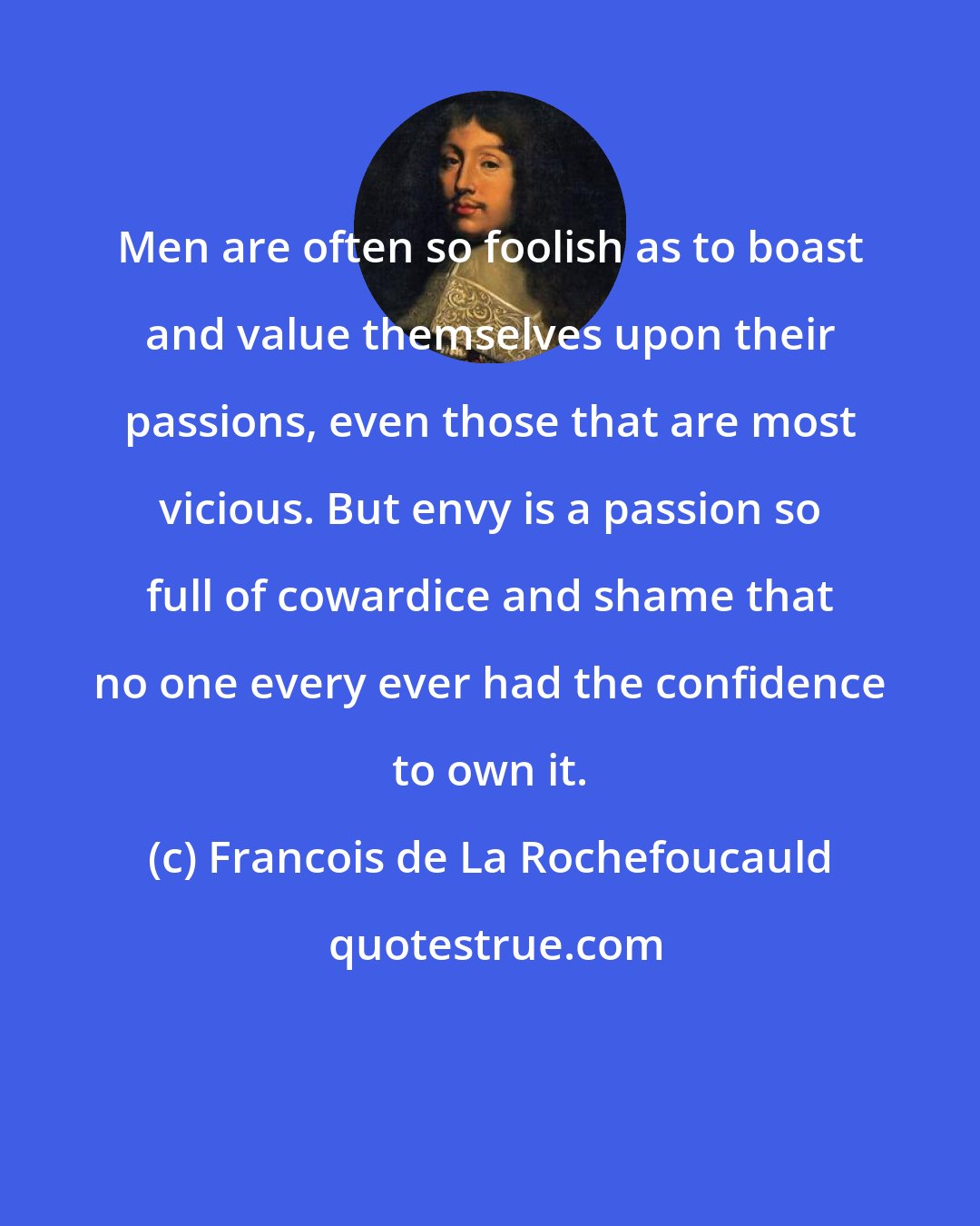 Francois de La Rochefoucauld: Men are often so foolish as to boast and value themselves upon their passions, even those that are most vicious. But envy is a passion so full of cowardice and shame that no one every ever had the confidence to own it.