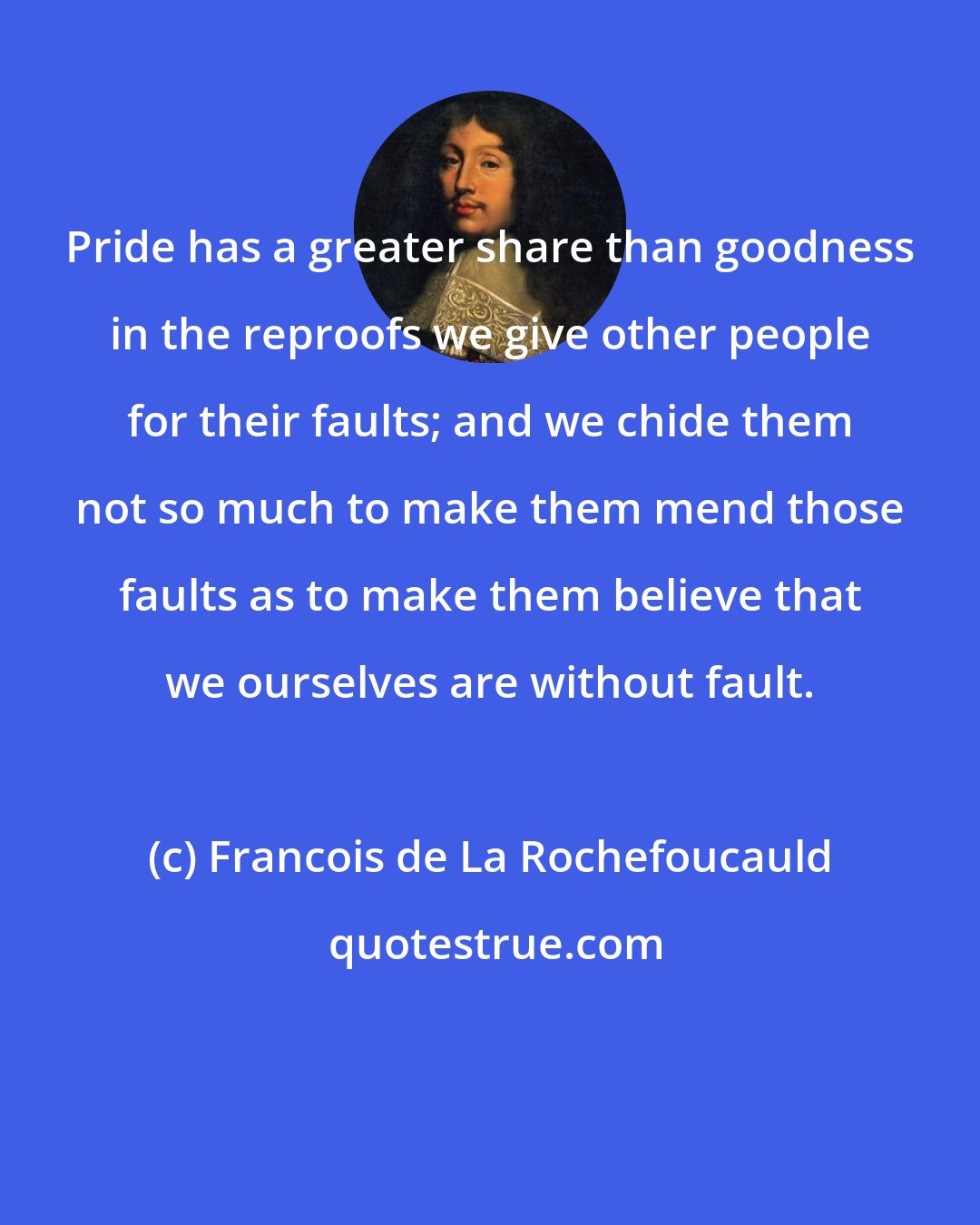 Francois de La Rochefoucauld: Pride has a greater share than goodness in the reproofs we give other people for their faults; and we chide them not so much to make them mend those faults as to make them believe that we ourselves are without fault.