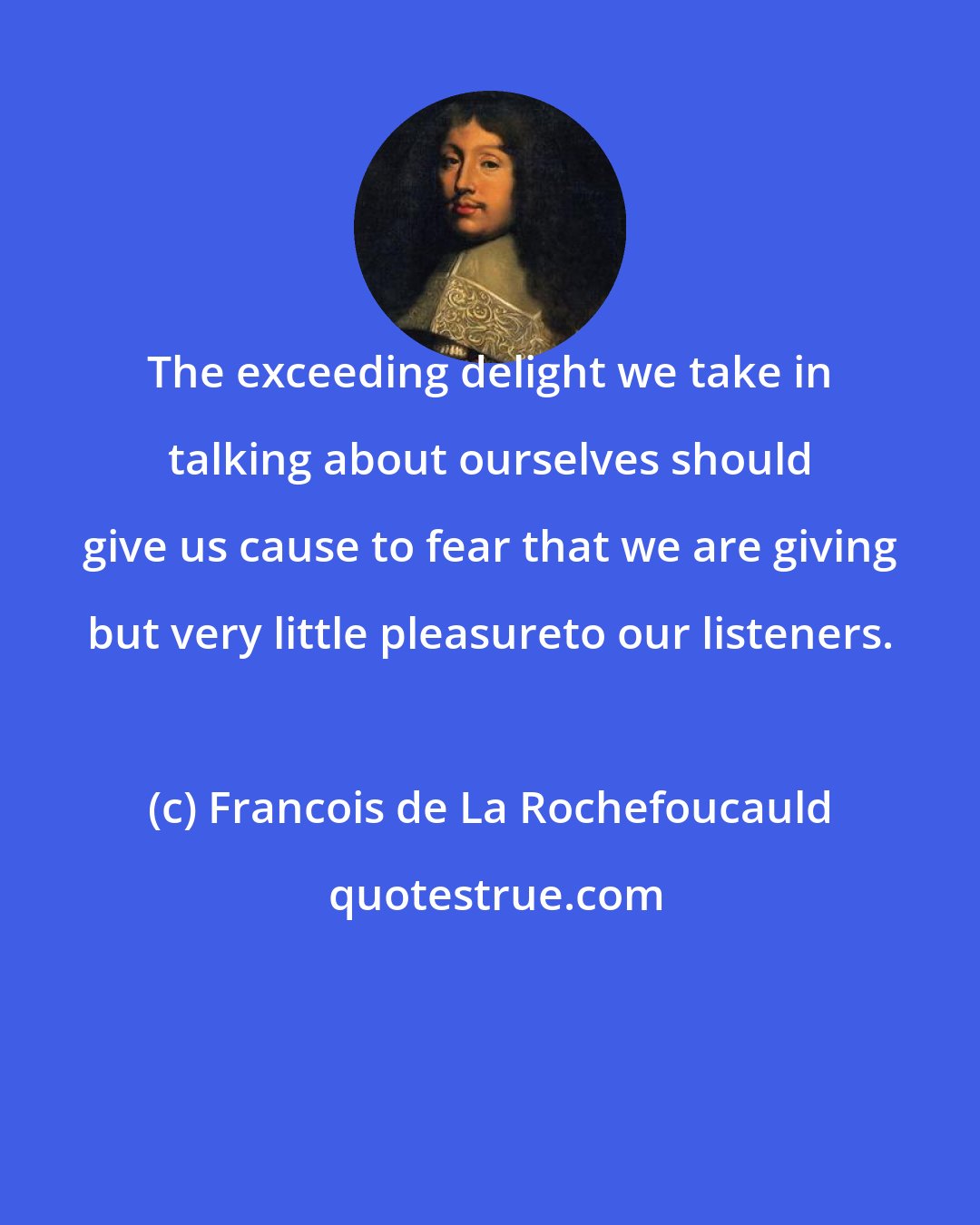 Francois de La Rochefoucauld: The exceeding delight we take in talking about ourselves should give us cause to fear that we are giving but very little pleasureto our listeners.